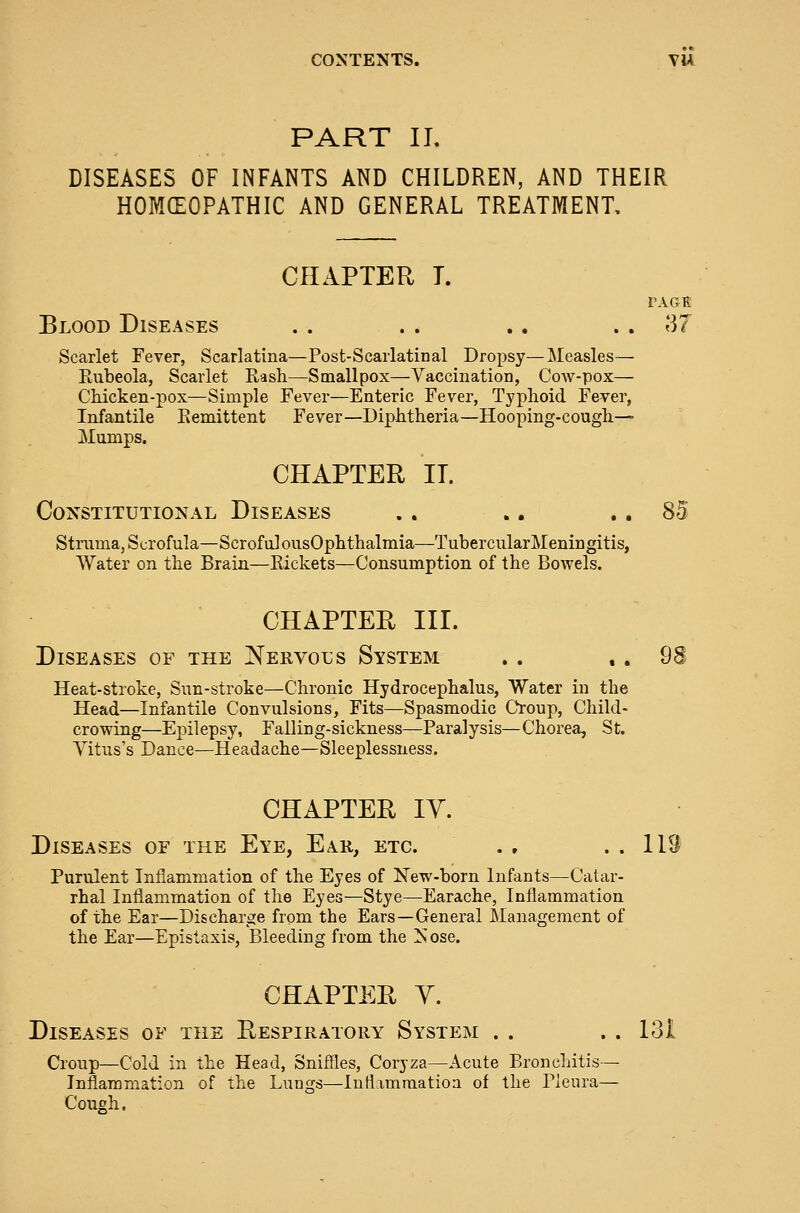 PART II. DISEASES OF INFANTS AND CHILDREN, AND THEIR HOMEOPATHIC AND GENERAL TREATMENT, CHAPTER T. PAGt Blood Diseases . . . . .. . . 37 Scarlet Fever, Scarlatina—Post-Scarlatinal Dropsy—Measles— Eiibeola, Scarlet Rash—Smallpox—Vaccination, Cow-pox— Chicken-pox—Simple Fever—Enteric Fever, Typhoid Fever, Infantile Eemittent Fever—Diphtheria—Hooping-cough- Mumps. CHAPTER II. Constitutional Diseases , . .. .. 85 Struma, Scrofula—Scroful ousOphthalmia—TubercularMeningitis, Water on the Brain—Rickets—Consumption of the Bowels. CHAPTER III. Diseases of the Nervous System . . . . 98 Heat-stroke, Sun-stroke—Chronic Hydrocephalus, Water in the Head—Infantile Convulsions, Fits—Spasmodic Croup, Child- crowing—Epilepsy, Falling-sickness—Paralysis—Chorea, St. Vitus's Dance—Headache—Sleeplessness. CHAPTER lY. Diseases of the Eye, Ear, etc. . , . . 113 Purulent Inflammation of the Eyes of New-born Infants—Catar- rhal Inflammation of the Eyes—Stye—Earache, Inflammation of the Ear—Discharge from the Ears—General Management of the Ear—Epistaxis, Bleeding from the !sose. CHAPTER y. Diseases of the Respiratory System . . . . 131 Croup—Cold in the Head, Sniffles, Coryza—Acute Bronchitis — Inflammation of the Lungs—Inflammation of the Pleura— Cough.