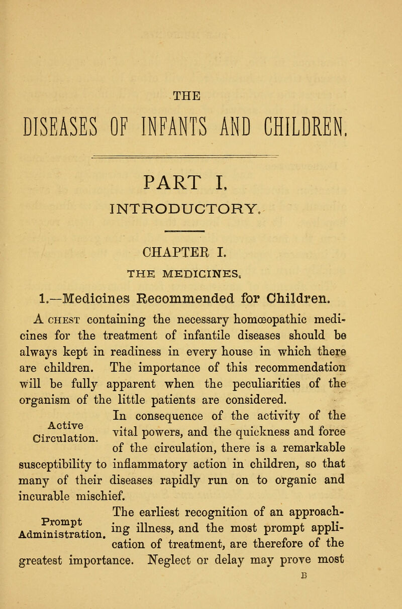 THE DISEASES OF INFANTS AND CHILDREN. PART L INTRODUCTORY, CHAPTER I. THE MEDICINES, 1,—Medicines Eeoommended for Children. A CHEST containing the necessary homoeopatliic medi- cines for the treatment of infantile diseases should be always kept in readiness in every house in which there are children. The importance of this recommendation will be fully apparent when the peculiarities of the organism of the little patients are considered. In consequence of the activity of the p. , ,. vital powers, and the quickness and force of the circulation, there is a remarkable susceptibility to inflammatory action in children, so that many of their diseases rapidly run on to organic and incurable mischief. The earliest recognition of an approach- cation of treatment, are therefore of the greatest importance. Neglect or delay may prove most