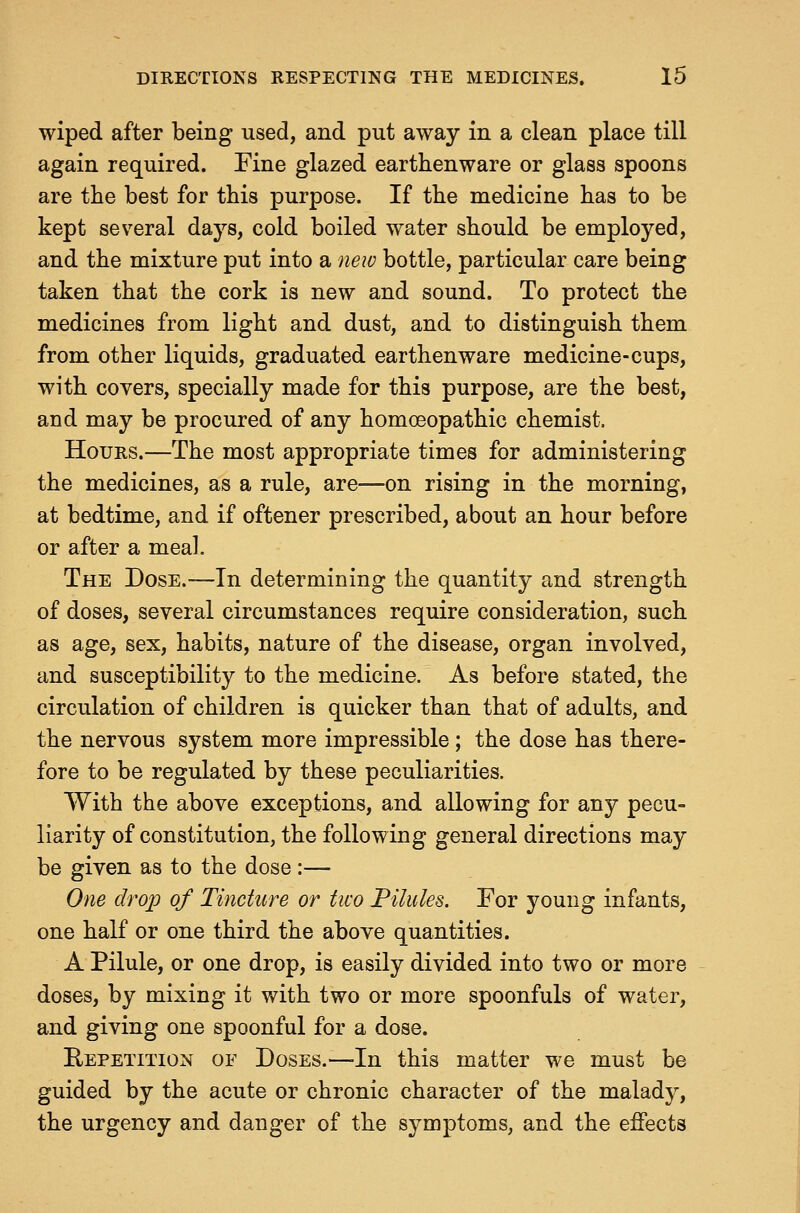wiped after being used, and put away in a clean place till again required. Fine glazed earthenware or glass spoons are the best for this purpose. If the medicine has to be kept sev^eral days, cold boiled water should be employed, and the mixture put into a new bottle, particular care being taken that the cork is new and sound. To protect the medicines from light and dust, and to distinguish them from other liquids, graduated earthenware medicine-cups, with covers, specially made for this purpose, are the best, and may be procured of any homoeopathic chemist. Hours.—The most appropriate times for administering the medicines, as a rule, are—on rising in the morning, at bedtime, and if oftener prescribed, about an hour before or after a meal. The Dose.-—In determining the quantity and strength of doses, several circumstances require consideration, such as age, sex, habits, nature of the disease, organ involved, and susceptibility to the medicine. As before stated, the circulation of children is quicker than that of adults, and the nervous system more impressible; the dose has there- fore to be regulated by these peculiarities. With the above exceptions, and allowing for any pecu- liarity of constitution, the following general directions may be given as to the dose :— One drop of Tincture or two Filules. For young infants, one half or one third the above quantities. A Pilule, or one drop, is easily divided into two or more doses, by mixing it with two or more spoonfuls of water, and giving one spoonful for a dose. Repetition of Doses.—-In this matter we must be guided by the acute or chronic character of the maladj^, the urgency and danger of the symptoms, and the effects