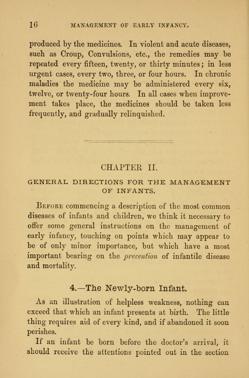 produced by the medicines. In violent and acute diseases, sucli as Croup, Convulsions, etc., the remedies may be repeated every fifteen, twenty, or thirty minutes; in less urgent cases, every two, three, or four hours. In chronic maladies the medicine may be administered every six, twelve, or twenty-four hours. In all cases when improve- ment takes place, the medicines should be taken less frequently, and gradually relinquished. CHAPTER II. GENERAL DIRECTIONS FOR THE MANAGEMENT OF INFANTS, Before commencing a description of the moat common diseases of infants and children, we think it necessary to ofier some general instructions on the management of early infancy, touching on points which may appear to be of only minor importance, but which have a most important bearing on the prevention of infantile disease and mortalit}^ 4.—The Newly-born Infant. As an illustration of helpless weakness, nothing can exceed that which an infant j)resents at birth. The little thing requires aid of every kind, and if abandoned it soon perishes. If an infant be born before the doctor's arrival, it should receive the attentions pointed out in the section