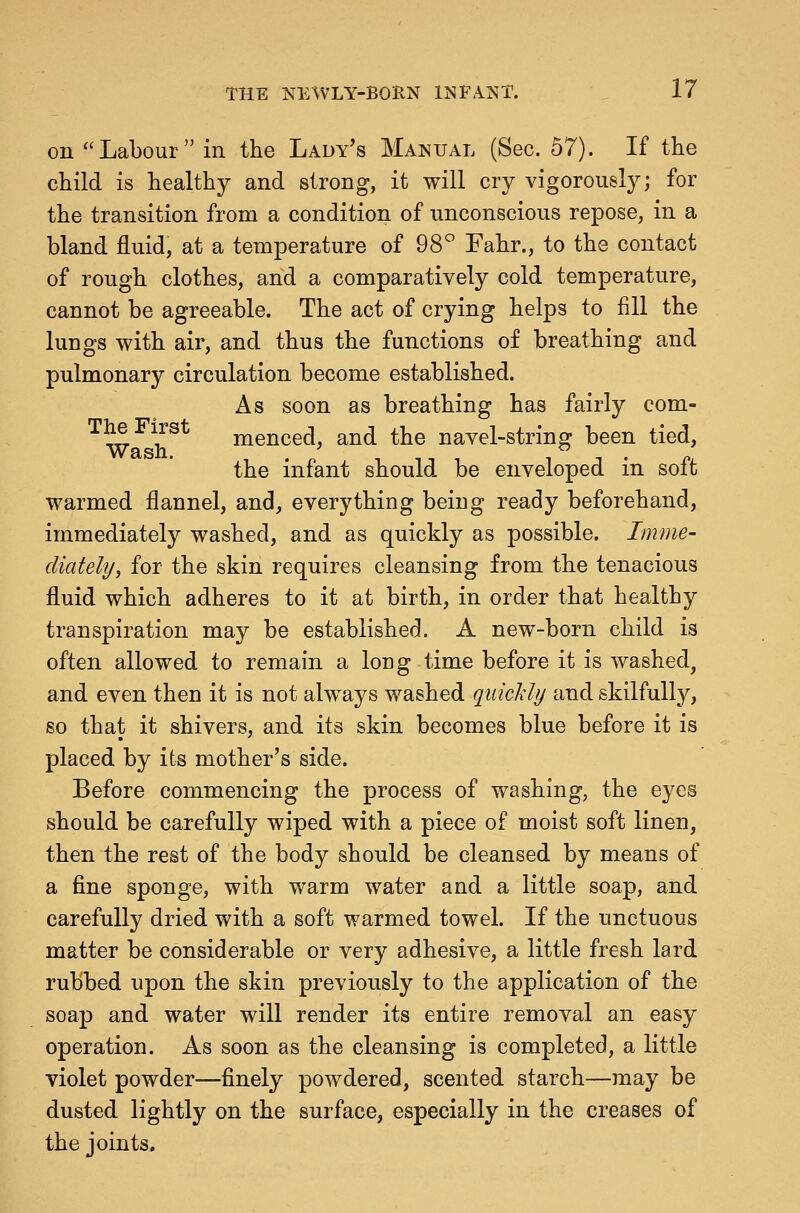 on  Labour  in the Lady's Manual (Sec. 57). If the child is healthy and strong, it will cry vigorously; for the transition from a condition of unconscious repose, in a bland fluid, at a temperature of 98° Fahr., to the contact of rough clothes, and a comparatively cold temperature, cannot be agreeable. The act of crying helps to fill the lungs with air, and thus the functions of breathing and pulmonary circulation become established. As soon as breathing has fairly com- The First fenced, and the navel-string been tied, Wash. , . n , , T , IT- p. the infant should be enveloped m soit warmed flannel, and, everything beiug ready beforehand, immediately washed, and as quickly as possible. Imme- cUately, for the skin requires cleansing from the tenacious fluid which adheres to it at birth, in order that healthy transpiration may be established. A new-born child is often allowed to remain a long time before it is washed^ and even then it is not always washed quickly and skilfully, so that it shivers, and its skin becomes blue before it is placed by its mother's side. Before commencing the process of washing, the eyes should be carefully wiped with a piece of moist soft linen, then the rest of the body should be cleansed by means of a fine sponge, with warm water and a little soap, and carefully dried with a soft warmed towel. If the unctuous matter be considerable or very adhesive, a little fresh lard rubbed upon the skin previously to the application of the soap and water will render its entire removal an easy operation. As soon as the cleansing is completed, a little violet powder—finely powdered, scented starch—may be dusted lightly on the surface, especially in the creases of the joints.