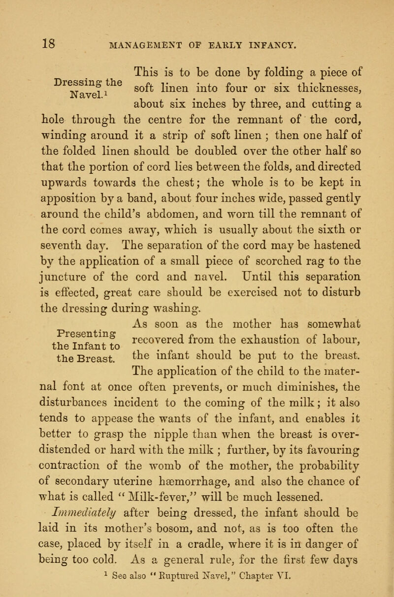 This is to be done by folding a piece of --. f, soft linen into four or six tbicknesses, Navel.i . . -, , 1 -, . about SIX inches by three, and cutting a hole through the centre for the remnant of the cord, winding around it a strip of soft linen ; then one half of the folded linen should be doubled over the other half so that the portion of cord lies between the folds, and directed upwards towards the chest; the whole is to be kept in apposition by a band, about four inches wide, passed gently around the child's abdomen, and worn till the remnant of the cord comes away, which is usually about the sixth or seventh day. The separation of the cord may be hastened by the application of a small piece of scorched rag to the juncture of the cord and navel. Until this separation is effected, great care should be exercised not to disturb the dressing during washing. As soon as the mother has somewhat 4.-U t-^^^ ^ ? recovered from the exhaustion of labour, the Infant to . ' the Breast. ^^® infant should be put to the breast. The application of the child to the mater- nal font at once often prevents, or much diminishes, the disturbances incident to the coming of the milk; it also tends to appease the wants of the infant, and enables it better to grasp the nipple than when the breast is over- distended or hard with the milk ; further, by its favouring contraction of the womb of the mother, the probability of secondary uterine haemorrhage, and also the chance of what is called  Milk-fever,'' will be much lessened. Immediately after being dressed, the infant should be laid in its mother's bosom, and not, as is too often the case, placed b}^ itself in a cradle, where it is in danger of being too cold. As a general rule, for the first few days 1 See also  Ruptured Navel, Chapter VL