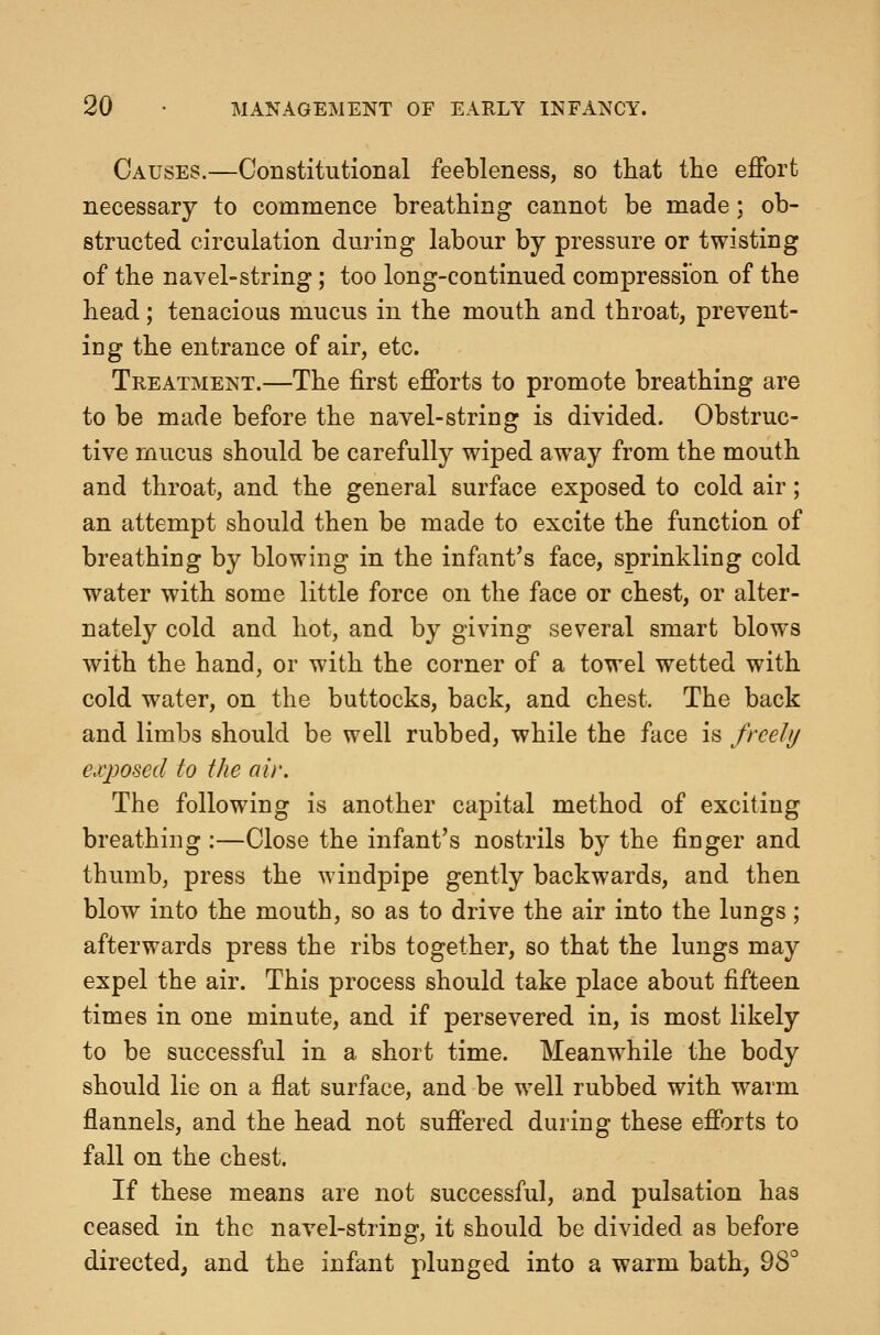 Causes.—Constitutional feebleness, so tliat the effort necessary to commence breathing cannot be made: ob- structed circulation during labour by pressure or twisting of the navel-string; too long-continued compression of the head; tenacious mucus in the mouth and throat, prevent- ing the entrance of air, etc. Treatment.—The first efforts to promote breathing are to be made before the navel-string is divided. Obstruc- tive rnucus should be carefully wiped away from the mouth and throat, and the general surface exposed to cold air; an attempt should then be made to excite the function of breathing by blowing in the infant's face, sprinkling cold water with some little force on the face or chest, or alter- nately cold and hot, and by giving several smart blows with the hand, or with the corner of a towel wetted with cold water, on the buttocks, back, and chest. The back and limbs should be well rubbed, while the face is frceJij exposed to the air. The following is another capital method of exciting breathing :—Close the infant's nostrils by the finger and thumb, press the windpipe gently backwards, and then blow into the mouth, so as to drive the air into the lungs; afterwards press the ribs together, so that the lungs may expel the air. This process should take place about fifteen times in one minute, and if persevered in, is most likely to be successful in a short time. Meanwhile the body should lie on a flat surface, and be well rubbed with warm flannels, and the head not suffered during these efforts to fall on the chest. If these means are not successful, and pulsation has ceased in the navel-string, it should be divided as before directed, and the infant plunged into a warm bath, QS''