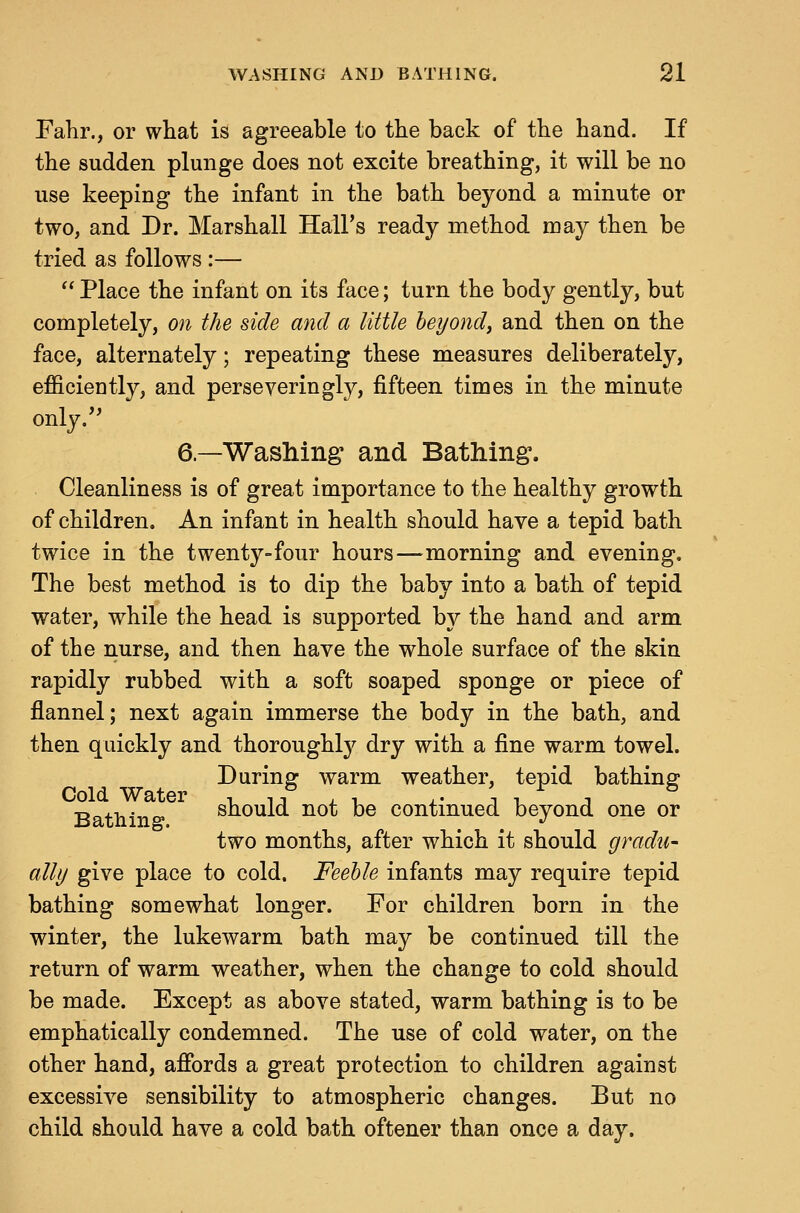 Fahr., or what is agreeable to tlie back of tbe hand. If the sudden plunge does not excite breathing, it will be no use keeping the infant in the bath beyond a minute or two, and Dr. Marshall Hall's ready method may then be tried as follows :—  Place the infant on its face; turn the body gently, but completely, on the side and a little heyondy and then on the face, alternately; repeating these measures deliberately, efficiently, and perseveringly, fifteen times in the minute only.'' 6.—Washing and Bathing*. Cleanliness is of great importance to the healthy growth of children. An infant in health should have a tepid bath twice in the twenty-four hours—morning and evening. The best method is to dip the baby into a bath of tepid water, while the head is supported by the hand and arm of the nurse, and then have the whole surface of the skin rapidly rubbed with a soft soaped sponge or piece of flannel; next again immerse the body in the bath, and then quickly and thoroughly dry with a fine warm towel. During warm weather, tepid bathing Cold Water i i-, . . . • \ x. ^ Bath in s snould not be continued beyond one or two months, after which it should gradu- ally give place to cold. Feeble infants may require tepid bathing somewhat longer. For children born in the winter, the lukewarm bath may be continued till the return of warm weather, when the change to cold should be made. Except as above stated, warm bathing is to be emphatically condemned. The use of cold water, on the other hand, afibrds a great protection to children against excessive sensibility to atmospheric changes. But no child should have a cold bath oftener than once a day.