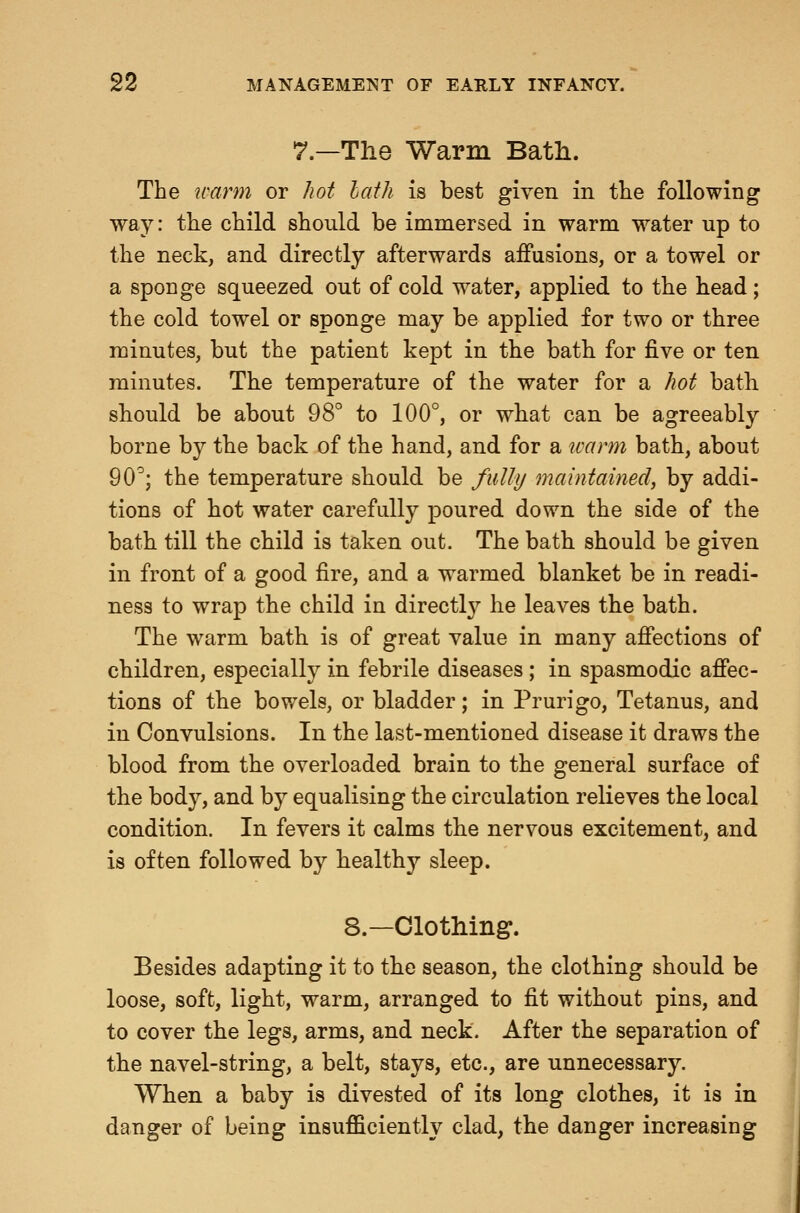 7.—The Warm Bath. The warm or Jiot lath is best given in the following way: the child should be immersed in warm water up to the neck, and directly afterwards aifusions, or a towel or a sponge squeezed out of cold water, applied to the head; the cold towel or sponge may be applied for two or three minutes, but the patient kept in the bath for five or ten minutes. The temperature of the water for a hot bath should be about OS* to 100°, or what can be agreeably borne by the back of the hand, and for a tvann bath, about 90^; the temperature should be fully maintained, by addi- tions of hot water carefully poured down the side of the bath till the child is taken out. The bath should be given in front of a good fire, and a warmed blanket be in readi- ness to wrap the child in directl}^ he leaves the bath. The warm bath is of great value in many affections of children, especially in febrile diseases ; in spasmodic affec- tions of the bov/els, or bladder; in Prurigo, Tetanus, and in Convulsions. In the last-mentioned disease it draws the blood from the overloaded brain to the general surface of the body, and by equalising the circulation relieves the local condition. In fevers it calms the nervous excitement, and is often followed by healthy sleep. 8.—Clothing. Besides adapting it to the season, the clothing should be loose, soft, light, warm, arranged to fit without pins, and to cover the legs, arms, and neck. After the separation of the navel-string, a belt, stays, etc., are unnecessary. When a baby is divested of its long clothes, it is in danger of being insufficiently clad, the danger increasing