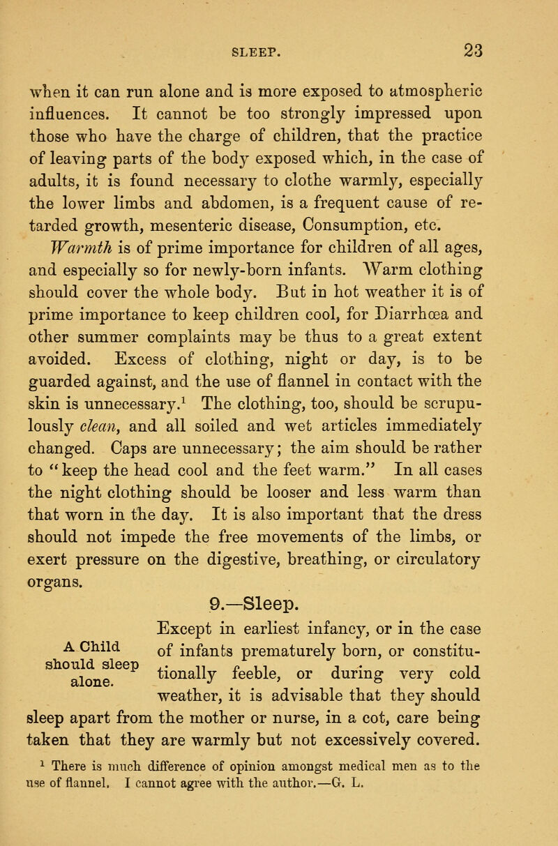 when it can run alone and is more exposed to atmosplieric influences. It cannot be too strongly impressed upon those who have the charge of children, that the practice of leaving parts of the hodj exposed which, in the case of adults, it is found necessary to clothe warmly, especially the lower limbs and abdomen, is a frequent cause of re- tarded growth, mesenteric disease. Consumption, etc. Warmth is of prime importance for children of all ages, and especially so for newly-born infants. Warm clothing should cover the whole body. But in hot weather it is of prime importance to keep children cool, for Diarrhoea and other summer complaints may be thus to a great extent avoided. Excess of clothing, night or day, is to be guarded against, and the use of flannel in contact with the skin is unnecessary.^ The clothing, too, should be scrupu- lously clean, and all soiled and wet articles immediately changed. Caps are unnecessary; the aim should be rather to keep the head cool and the feet warm. In all cases the night clothing should be looser and less warm than that worn in the day. It is also important that the dress should not impede the free movements of the limbs, or exert pressure on the digestive, breathing, or circulatory organs. 9.—Sleep. Except in earliest infancy, or in the case A Child Qf infants prematurely born, or constitu- should sleep .• n p 11 j • u alone tionally leeble, or durmg very cold weather, it is advisable that they should sleep apart from the mother or nurse, in a cot, care being taken that they are warmly but not excessively covered. ^ There is mncli difference of opinion amongst medical men as to the use of flannel. I cannot agree with the author.—G. L.