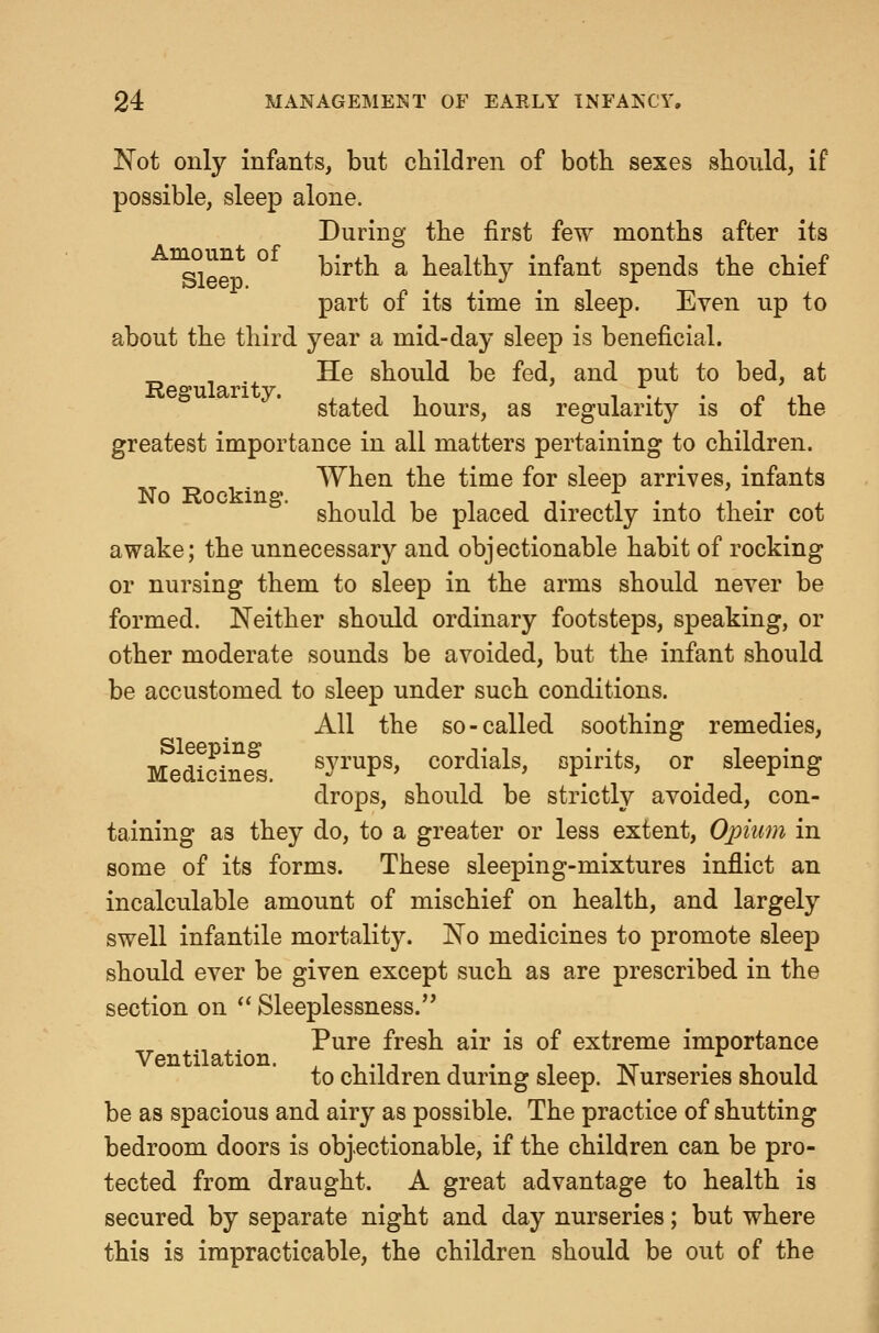 Not only infants, but children of both sexes should, if possible, sleep alone. During the first few months after its g, birth a healthy infant spends the chief part of its time in sleep. Even up to about the third year a mid-day sleep is beneficial. . He should be fed, and put to bed, at stated hours, as regularity is of the greatest importance in all matters pertaining to children. When the time for sleep arrives, infants should be placed directly into their cot awake; the unnecessary and objectionable habit of rocking or nursing them to sleep in the arms should never be formed. Neither should ordinary footsteps, speaking, or other moderate sounds be avoided, but the infant should be accustomed to sleep under such conditions. All the so-called soothing remedies, Medic^ne^s. ^y^'^ps, cordials, spirits, or sleeping drops, should be strictly avoided, con- taining as they do, to a greater or less extent, Opium in some of its forms. These sleeping-mixtures inflict an incalculable amount of mischief on health, and largely swell infantile mortality. No medicines to promote sleep should ever be given except such as are prescribed in the section on *' Sleeplessness. Pure fresh air is of extreme importance to children during sleep. Nurseries should be as spacious and airy as possible. The practice of shutting bedroom doors is objectionable, if the children can be pro- tected from draught. A great advantage to health is secured by separate night and day nurseries; but where this is impracticable, the children should be out of the