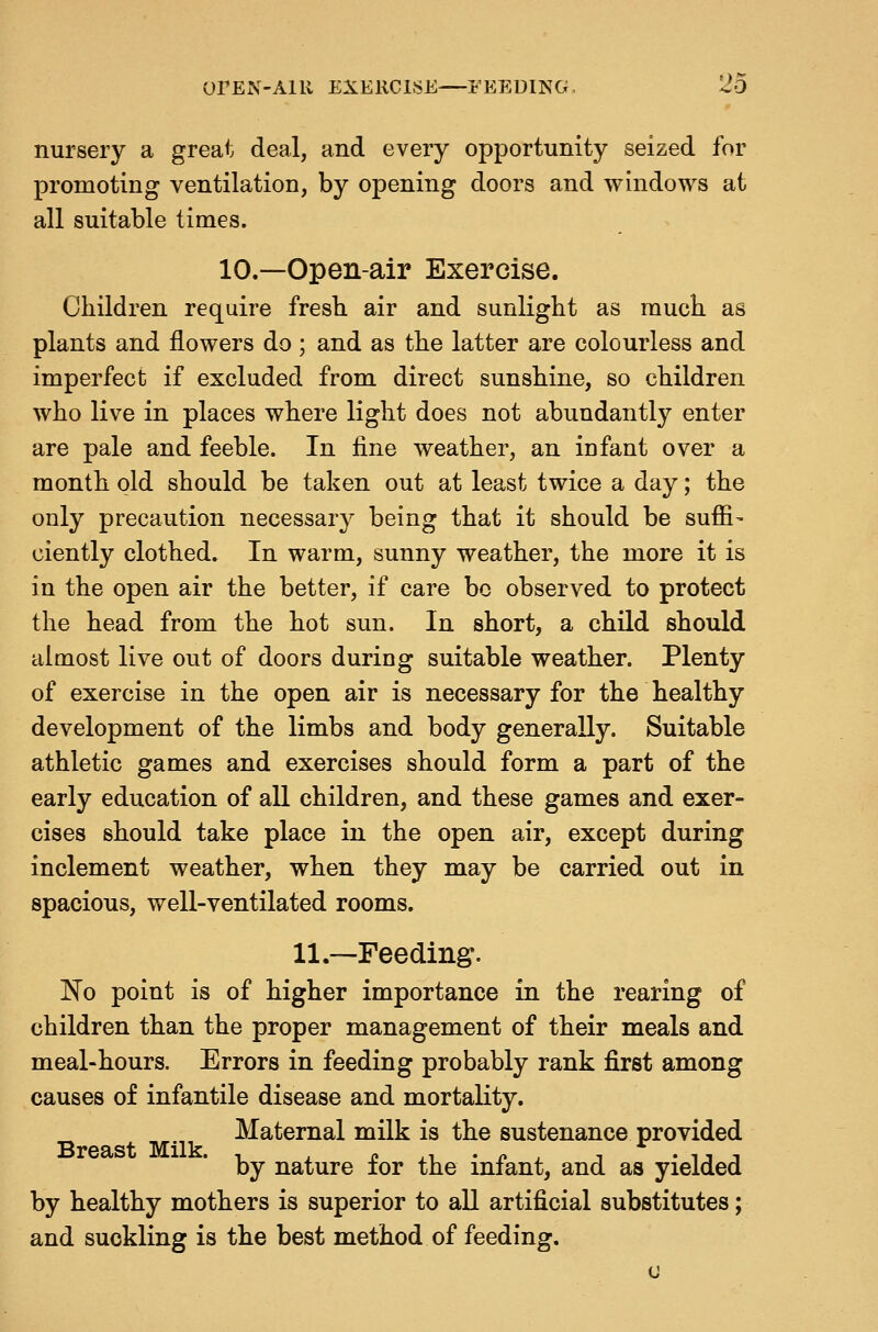 OrEN-AlU EXERCISE FEEDING. 26 nursery a great deal, and every opportunity seized for promoting ventilation, by opening doors and windows at all suitable times. 10.—Open-air Exercise. Children require fresb air and sunlight as much as plants and flowers do; and as the latter are colourless and imperfect if excluded from direct sunshine, so children who live in places where light does not abundantly enter are pale and feeble. In fine weather, an infant over a month old should be taken out at least twice a day; the only precaution necessary being that it should be suffi- ciently clothed. In warm, sunny weather, the more it is in the open air the better, if care bo observed to protect the head from the hot sun. In short, a child should almost live out of doors during suitable weather. Plenty of exercise in the open air is necessary for the healthy development of the limbs and body generally. Suitable athletic games and exercises should form a part of the early education of all children, and these games and exer- cises should take place in the open air, except during inclement weather, when they may be carried out in spacious, well-ventilated rooms. 11.—Feeding. Ko point is of higher importance in the rearing of children than the proper management of their meals and meal-hours. Errors in feeding probably rank first among causes of infantile disease and mortality. Maternal milk is the sustenance provided by nature for the infant, and as yielded by healthy mothers is superior to all artificial substitutes; and suckling is the best method of feeding.