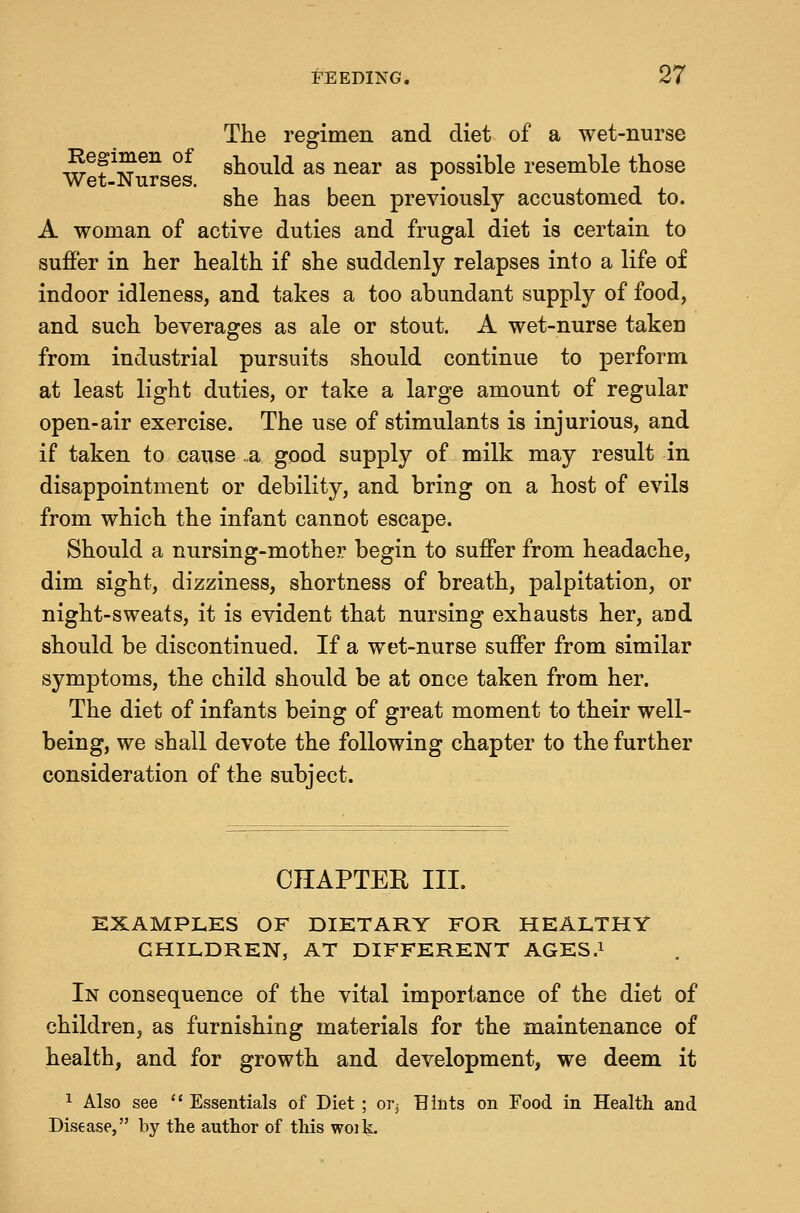 The regimen and diet of a wet-nurse tS^P^^^ °^ should as near as possible resemble those Wet-Nurses. \ she has been previously accustomed to. A woman of active duties and frugal diet is certain to suflPer in her health if she suddenly relapses into a life of indoor idleness, and takes a too abundant supply of food, and such beverages as ale or stout. A wet-nurse taken from industrial pursuits should continue to perform at least light duties, or take a large amount of regular open-air exercise. The use of stimulants is injurious, and if taken to cause .a good supply of milk may result in disappointment or debility, and bring on a host of evils from which the infant cannot escape. Should a nursing-mother begin to suffer from headache, dim sight, dizziness, shortness of breath, palpitation, or night-sweats, it is evident that nursing exhausts her, and should be discontinued. If a wet-nurse suffer from similar symptoms, the child should be at once taken from her. The diet of infants being of great moment to their well- being, we shall devote the following chapter to the further consideration of the subject. CHAPTER III. EXAMPLES OF DIETARY FOR HEALTHY CHILDREN, AT DIFFERENT AGES.i In consequence of the vital importance of the diet of children, as furnishing materials for the maintenance of health, and for growth and development, we deem it 1 Also see  Essentials of Diet ; or^ Hints on Food in Health and Disease, by the author of this woik.