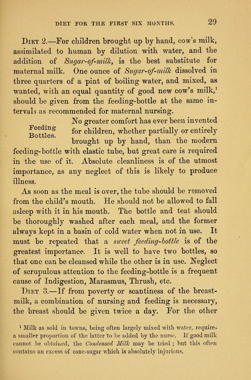 Diet 2.—For children brought up by hand, cow's milk, assimilated to human by dilution with water, and the addition of Sugar-of-milky is the best substitute for maternal milk. One ounce of Sugar-of-milk dissolved in three quarters of a pint of boiling water, and mixed, as wanted, with an equal quantity of good new cow's milk,^ should be given from the feeding-bottle at the same in- tervals as recommended for maternal nursing. No greater comfort has ever been invented B^ ttl^^ for children, whether partially or entirely brought up by hand, than the modern feeding-bottle with elastic tube, but great care is required in the use of it. Absolute cleanliness is of the utmost importance, as any neglect of this is likely to produce illness. As soon as the meal is over, the tube should be removed from the child's mouth. He should not be allowed to fall asleep with it in his mouth. The bottle and teat should be thoroughly washed after each meal, and the former always kept in a basin of cold water when Dot in use. It must be repeated that a siceet feeding-bottle is of the greatest importance. It is well to have two bottles, so that one can be cleansed while the other is in use. Neglect of scrupulous attention to the feeding-bottle is a frequent cause of Indigestion, Marasmus, Thrush, etc. Diet 3.—If from poverty or scantiness of the breast- milk, a combination of nursing and feeding is necessary, the breast should be given twice a day. For the other 1 Milk as sold in towns, being often largely mixed Avith water, require-. a smaller proportion of the latter to be added by the nurse. If good milk cannot be obtaiued, the Condensed Milk may be tried ; but this often contains an excess of cane-sugar which is absolutely injurious.