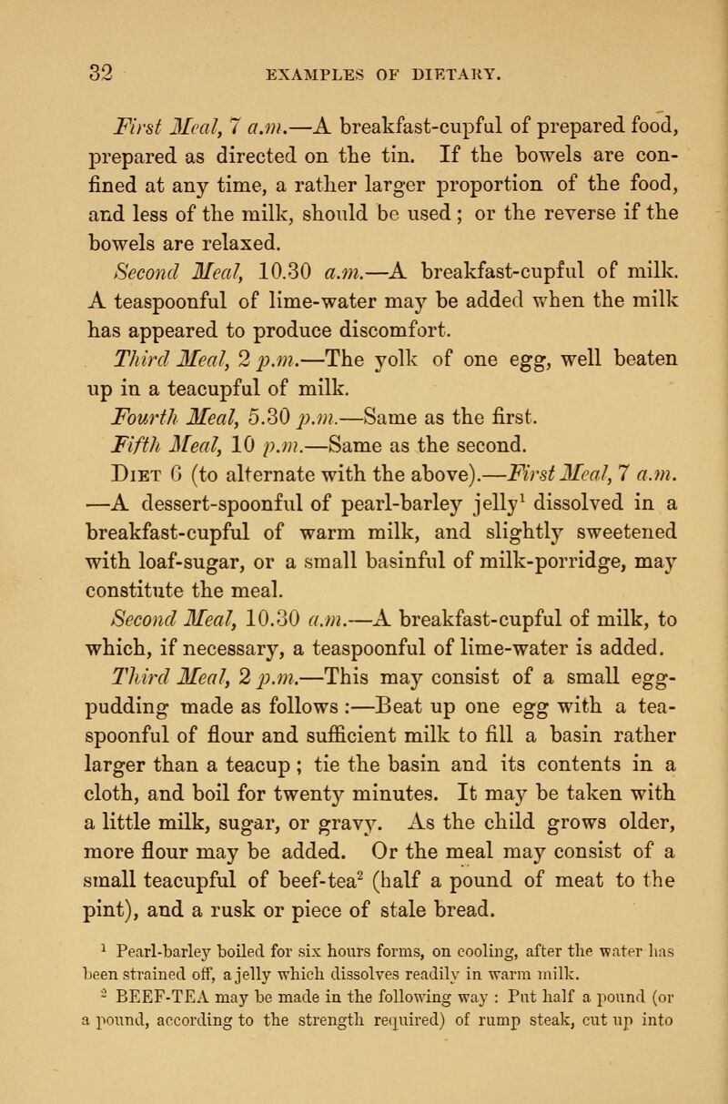 First 3Ieal, 7 a.m.—A breakfast-cupful of prepared food, prepared as directed on the tin. If the bowels are con- fined at any time, a rather larger proportion of the food, and less of the milk, should be used ; or the reverse if the bowels are relaxed. Second Meal, 10.30 a.7n.—A breakfast-cupful of milk. A teaspoonful of lime-water may be added when the milk has appeared to produce discomfort. Third Meal, 2 2^.m.—The yolk of one egg, well beaten up in a teacupful of milk. Fourth Meal, 5.30 j^.m.—Same as the first. Fifth Meal, 10 p.m.—Same as the second. Diet G (to alternate with the above).—First Meal, 7 a.m. —A dessert-spoonful of pearl-barley jelly^ dissolved in a breakfast-cupful of warm milk, and slightly sweetened with loaf-sugar, or a small basinful of milk-porridge, may constitute the meal. Second Meal, 10.30 a.m.—A breakfast-cupful of milk, to which, if necessary, a teaspoonful of lime-water is added. Third Meal, 2 p.m.—This may consist of a small egg- pudding made as follows :—Beat up one egg with a tea- spoonful of flour and sufficient milk to fill a basin rather larger than a teacup; tie the basin and its contents in a cloth, and boil for twenty minutes. It may be taken with a little milk, sugar, or gravy. As the child grows older, more flour may be added. Or the meal may consist of a small teacupful of beef-tea- (half a pound of meat to the pint), and a rusk or piece of stale bread. ^ Pearl-barley boiled for six hours forms, on cooling, after the water has been strained off, a jelly which dissolves readily in warm milk. - BEEF-TEA may be made in the following way : Put half a pound (or a pound, according to the strength recpiired) of rump steak, cut up into