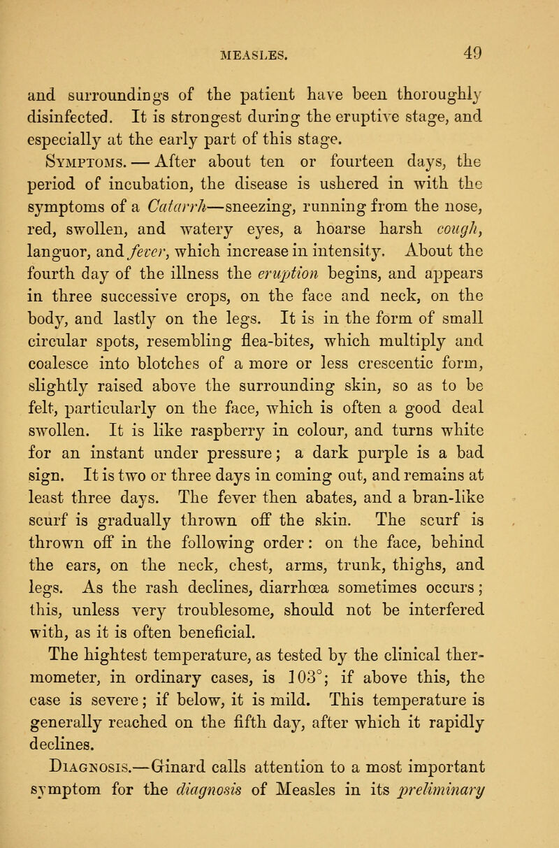 and suiTOundings of the patient have been thorougiily disinfected. It is strongest during the eruptive stage, and especially at the early part of this stage. Symptoms. — After about ten or fourteen days, the period of incubation, the disease is ushered in with the symptoms of a Catarrh—sneezing, running from the nose, red, swollen, and watery eyes, a hoarse harsh coughy languor, ^ndi fever, which increase in intensity. About the fourth day of the illness the eruption begins, and appears in three successive crops, on the face and neck, on the body, and lastly on the legs. It is in the form of small circular spots, resembling flea-bites, which multiply and coalesce into blotches of a more or less crescentic form, slightly raised above the surrounding skin, so as to be felt, particularly on the face, which is often a good deal swollen. It is like raspberry in colour, and turns white for an instant under pressure; a dark purple is a bad sign. It is two or three days in coming out, and remains at least three days. The fever then abates, and a bran-like scurf is gradually thrown off the skin. The scurf is thrown off in the following order: on the face, behind the ears, on the neck, chest, arms, trunk, thighs, and legs. As the rash declines, diarrhoea sometimes occurs; this, unless very troublesome, should not be interfered with, as it is often beneficial. The hightest temperature, as tested by the clinical ther- mometer, in ordinary cases, is 103°; if above this, the case is severe; if below, it is mild. This temperature is generally reached on the fifth day, after which it rapidly declines. Diagnosis.—Grinard calls attention to a most important symptom for the diagnosis of Measles in its preliminary