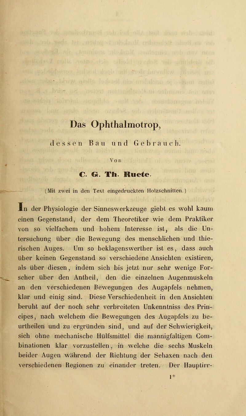 Das Ophthalmotrop, dessen B a u und G e b r a vi c h. Von C. «. Th. Ruete. (Mit zwei in den Text eingedruckten Holzschnitten.) in der Physiologie der Sinneswerkzeuge giebt es wohl kaum einen Gegenstand, der dem Theoretiker wie dem Praktiker von so vielfachem und hohem Interesse ist, als die Un- tersuchung über die Bewegung des menschlichen- und thie- rischen Auges. Um so beklagenswerther ist es, dass auch über keinen Gegenstand so verschiedene Ansichten existiren, als über diesen, indem sich bis jetzt nur sehr wenige For- scher über den Antheil, den die einzelnen Augenmuskeln an den verschiedenen Bewegungen des Augapfels nehmen, klar und einig sind. Diese Verschiedenheit in den Ansichten beruht auf der noch sehr verbreiteten Unkenntniss des Prin- cipes, nach welchem die Bewegungen des Augapfels zu be- urtheilen und zu ergründen sind, und auf der Schwierigkeit, sich ohne mechanische Hülfsrnittel die mannigfaltigen Com- binationen klar vorzustellen, in welche die sechs Muskeln beider Augen wahrend der Richtung der Sehaxen nach den verschiedenen Begionen zu einander treten. Der Hauptirr-