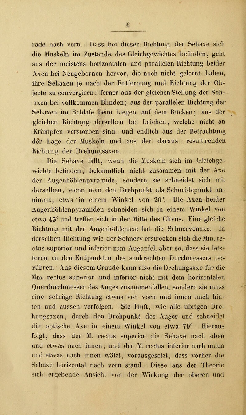 rade nach vorn. Dass bei dieser Richtung der Sehaxe sich die Muskeln im Zustande des Gleichgewichtes befinden, geht aus der meistens horizontalen und parallelen Richtung beider Axen bei Neugebornen hervor, die noch nicht gelernt haben, ihre Sehaxen je nach der Entfernung und Richtung der Ob- jecte zu convergiren; ferner aus der gleichen Stellung der Seh- axen bei vollkommen Blinden; aus der parallelen Richtung der Sehaxen im Schlafe beim Liegen auf dem Rücken; aus der gleichen Richtung derselben bei Leichen, welche nicht an Krämpfen verstorben sind, und endlich aus der Betrachtung de*r Lage der Muskeln und aus der daraus resultirenden Richtung der Drehungsaxen. Die Sehaxe fällt, wenn die Muskeln sich im Gleichge- wichte befinden, bekanntlich nicht zusammen mit der Axe der A.ugenhöhlenpyramide, sondern sie schneidet sich mit derselben, wenn man den Drehpunkt als Schneidepunkt an- nimmt, etwa in einem Winkel von 20°. Die Axen beider Augenhöhlenpyramiden schneiden sich in einem Winkel von etwa 45° und treffen sich in der Mitte des Clivus. Eine gleiche Richtung mit der Augenhöhlenaxe hat die Sehnervenaxe. In derselben Richtung wie der Sehnerv erstrecken sich die Mm. re- ctus superior und inferior zum Augapfel, aber so, dass sie letz- teren an den Endpunkten des senkrechten Durchmessers be- rühren. Aus diesem Grunde kann also dieDrehungsaxe für die Mm. rectus superior und inferior nicht mit dem horizontalen Querdurchmesser des Auges zusammenfallen, sondern sie muss eine schräge Richtung etwas von vorn und innen nach hin- ten und aussen verfolgen. Sie läuft, wie alle übrigen Dre- hungsaxen, durch den Drehpunkt des Auges und schneidet die optische Axe in einem Winkel von etwa 70°. Hieraus folgt, dass der M. rectus superior die Sehaxe nach oben und etwas nach innen, und der M. rectus inferior nach unten und etwas nach innen wälzt, vorausgesetzt, dass vorher die Sehaxe horizontal nach vorn stand. Diese aus der Theorie sich ergebende Ansicht von der Wirkung der oberen und