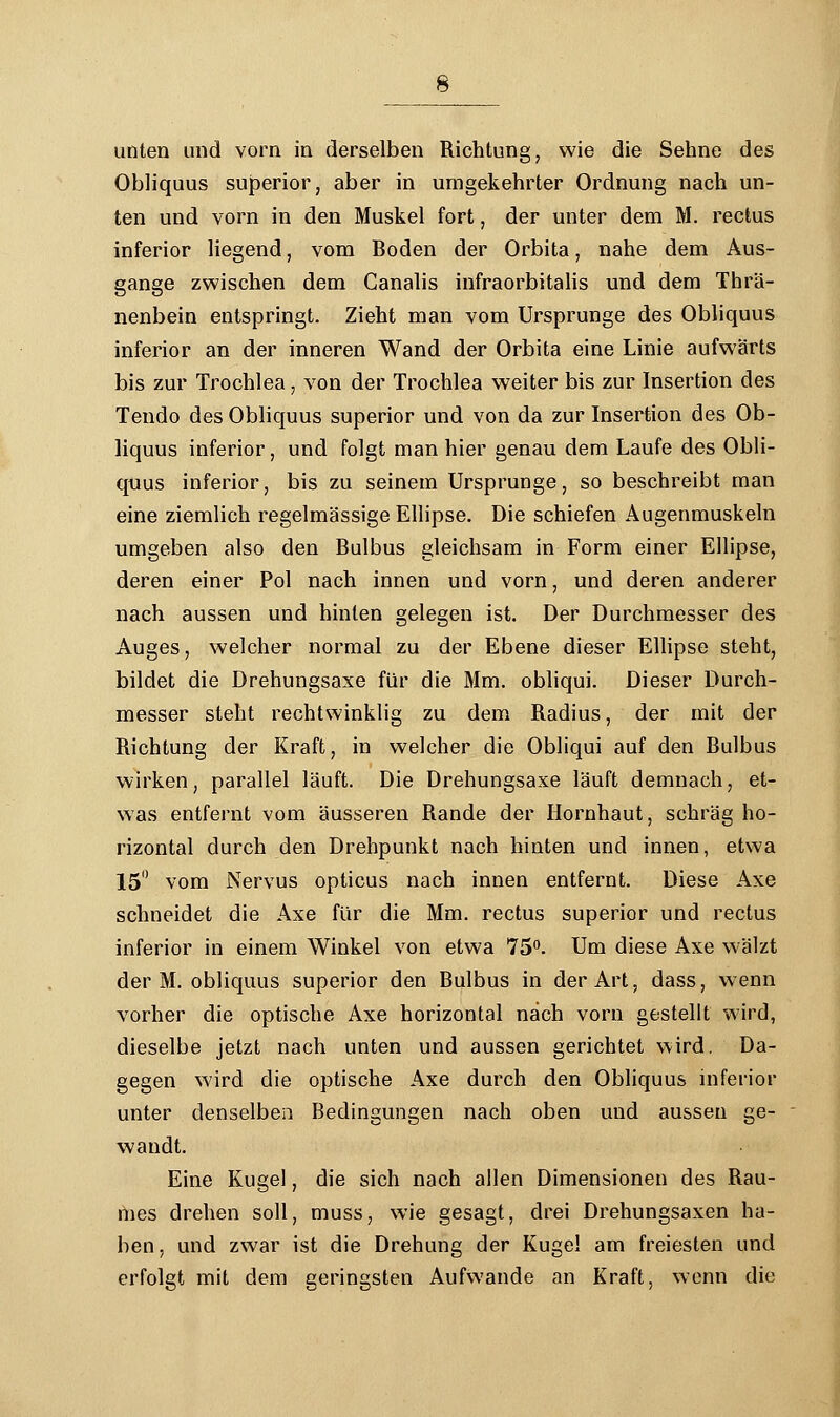 unten und vorn in derselben Richtung, wie die Sehne des Obliquus superior, aber in urngekehrter Ordnung nach un- ten und vorn in den Muskel fort, der unter dem M. rectus inferior liegend, vom Boden der Orbita, nahe dem Aus- gange zwischen dem Canalis infraorbitalis und dem Thrä- nenbein entspringt. Zieht man vom Ursprünge des Obliquus inferior an der inneren Wand der Orbita eine Linie aufwärts bis zur Trochlea, von der Trochlea weiter bis zur Insertion des Tendo des Obliquus superior und von da zur Insertion des Ob- liquus inferior, und folgt man hier genau dem Laufe des Obli- quus inferior, bis zu seinem Ursprünge, so beschreibt man eine ziemlich regelmässige Ellipse. Die schiefen Augenmuskeln umgeben also den Bulbus gleichsam in Form einer Ellipse, deren einer Pol nach innen und vorn, und deren anderer nach aussen und hinten gelegen ist. Der Durchmesser des Auges, welcher normal zu der Ebene dieser Ellipse steht, bildet die Drehungsaxe für die Mm. obliqui. Dieser Durch- messer steht rechtwinklig zu dem Radius, der mit der Richtung der Kraft, in welcher die Obliqui auf den Bulbus wirken, parallel läuft. Die Drehungsaxe läuft demnach, et- was entfernt vom äusseren Rande der Hornhaut, schräg ho- rizontal durch den Drehpunkt nach hinten und innen, etwa 15° vom Nervus opticus nach innen entfernt. Diese Axe schneidet die Axe für die Mm. rectus superior und rectus inferior in einem Winkel von etwa 75°. Um diese Axe wälzt der M. obliquus superior den Bulbus in der Art, dass, wenn vorher die optische Axe horizontal nach vorn gestellt wird, dieselbe jetzt nach unten und aussen gerichtet wird. Da- gegen wird die optische Axe durch den Obliquus inferior unter denselben Bedingungen nach oben und aussen ge- wandt. Eine Kugel, die sich nach allen Dimensionen des Rau- mes drehen soll, muss, wie gesagt, drei Drehungsaxen ha- ben , und zwar ist die Drehung der Kugel am freiesten und erfolgt mit dem geringsten Aufwände an Kraft, wenn die