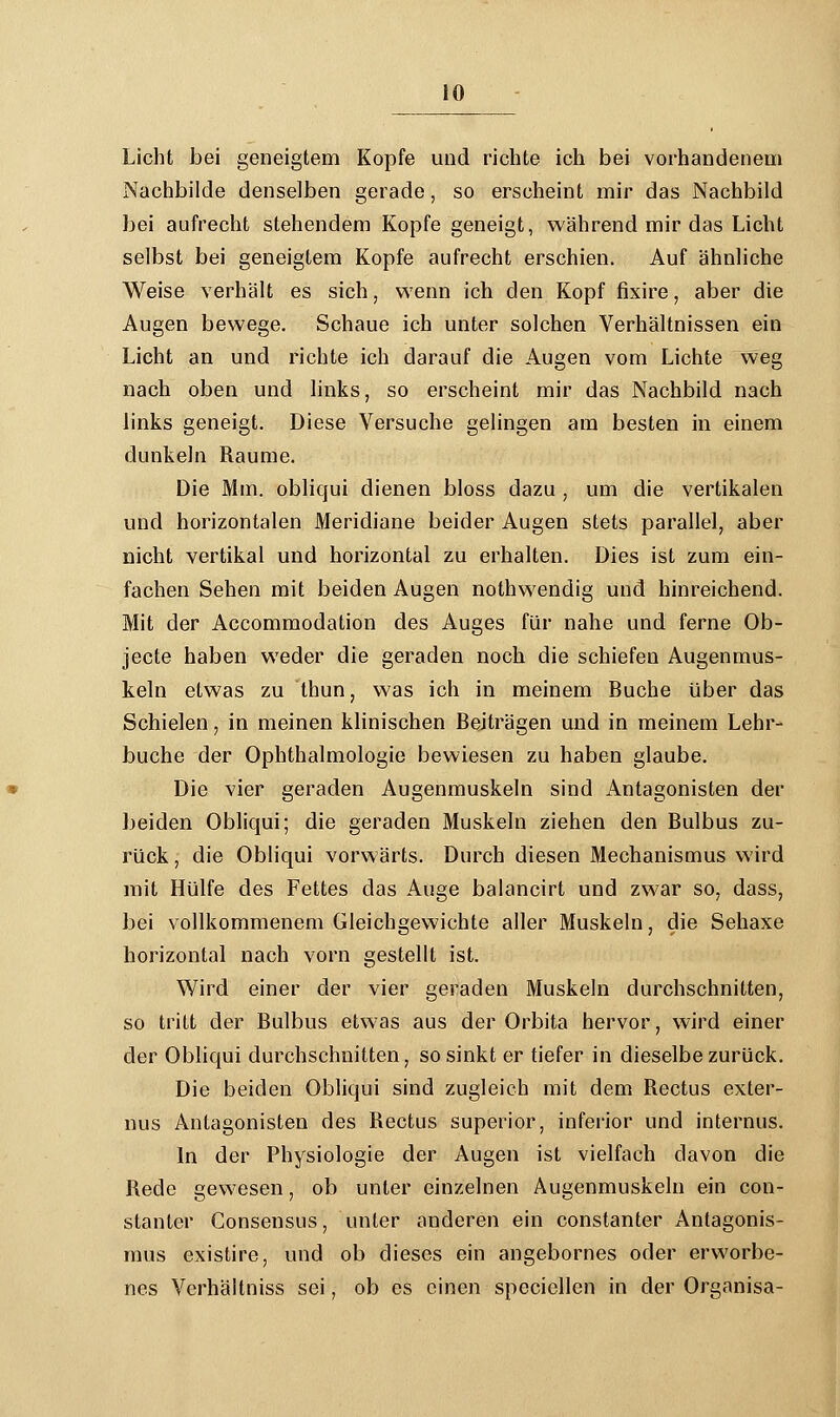 Licht bei geneigtem Kopfe und richte ich bei vorhandenem Nachbilde denselben gerade, so erscheint mir das Nachbild bei aufrecht stehendem Kopfe geneigt, während mir das Licht selbst bei geneigtem Kopfe aufrecht erschien. Auf ähnliche Weise verhält es sich, wenn ich den Kopf fixire, aber die Augen besvege. Schaue ich unter solchen Verhältnissen ein Licht an und richte ich darauf die Augen vom Lichte weg nach oben und links, so erscheint mir das Nachbild nach links geneigt. Diese Versuche gelingen am besten in einem dunkeln Räume. Die Mm. obliqui dienen bloss dazu , um die vertikalen und horizontalen Meridiane beider Augen stets parallel, aber nicht vertikal und horizontal zu erhalten. Dies ist zum ein- fachen Sehen mit beiden Augen nothwendig und hinreichend. Mit der Accommodation des Auges für nahe und ferne Ob- jecte haben weder die geraden noch die schiefen Augenmus- keln etwas zu thun, was ich in meinem Buche über das Schielen, in meinen klinischen Beiträgen und in meinem Lehr- buche der Ophthalmologie bewiesen zu haben glaube. Die vier geraden Augenmuskeln sind Antagonisten der beiden Obliqui; die geraden Muskeln ziehen den Bulbus zu- rück , die Obliqui vorwärts. Durch diesen Mechanismus wird mit Hülfe des Fettes das Auge balancirt und zwar so, dass, bei vollkommenem Gleichgewichte aller Muskeln, die Sehaxe horizontal nach vorn gestellt ist. Wird einer der vier geraden Muskeln durchschnitten, so tritt der Bulbus etwas aus der Orbita hervor, wird einer der Obliqui durchschnitten, so sinkt er tiefer in dieselbe zurück. Die beiden Obliqui sind zugleich mit dem Rectus exter- nus Antagonisten des Rectus superior, inferior und internus. In der Physiologie der Augen ist vielfach davon die Rede gewesen, ob unter einzelnen Augenmuskeln ein con- stanter Consensus, unter anderen ein constanter Antagonis- mus existire, und ob dieses ein angebornes oder erworbe- nes Verhältniss sei, ob es einen speciellen in der Organisa-
