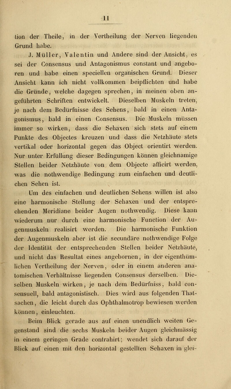 tion der Theile, in der Verkeilung der Nerven liegenden Grund habe. J. Müller, Valentin und Andere sind der Ansicht, es sei der Consensus und Antagonismus constant und angebo- ren und habe einen speciellen organischen Grund. Dieser Ansicht kann ich nicht vollkommen beipflichten und habe die Gründe, welche dagegen sprechen, in meinen oben an- geführten Schriften entwickelt. Dieselben Muskeln treten, je nach dem Bedürfnisse des Sehens, bald in einen Anta- gonismus, bald in einen Consensus. Die Muskeln müssen immer so wirken, dass die Sehaxen sich stets auf einem Punkte des Objectes kreuzen und dass die Netzhäute stets vertikal oder horizontal gegen das Object orientirt werden. Nur unter Erfüllung dieser Bedingungen können gleichnamige Stellen beider Netzhäute von dem Objecte afficirt werden, was die nothwendige Bedingung zum einfachen und deutli- chen Sehen ist. Um des einfachen und deutlichen Sehens willen ist also eine harmonische Stellung der Sehaxen und der entspre- chenden Meridiane beider Augen nothwendig. Diese kann wiederum nur durch eine harmonische Function der Au- genmuskeln realisirt werden. Die harmonische Funktion der Augenmuskeln aber ist die secundäre nothwendige Folge der Identität der entsprechenden Stellen beider Netzhäute, und nicht das Resultat eines angebornen, in der eigenthüm- lichen Verkeilung der Nerven, oder in einem anderen ana- tomischen Verhältnisse liegenden Consensus derselben. Die- selben Muskeln wirken, je nach dem Bedürfniss, bald con- sensuell, bald antagonistisch. Dies wird aus folgenden That- sachen, die leicht durch das Ophthalmotrop bewiesen werden können, einleuchten. Beim Blick gerade aus auf einen unendlich weiten Ge- genstand sind die sechs Muskeln beider Augen gleichmässig in einem geringen Grade conlrahirt; wendet sich darauf der Blick auf einen mit den horizontal gestellten Sehaxen in glei-