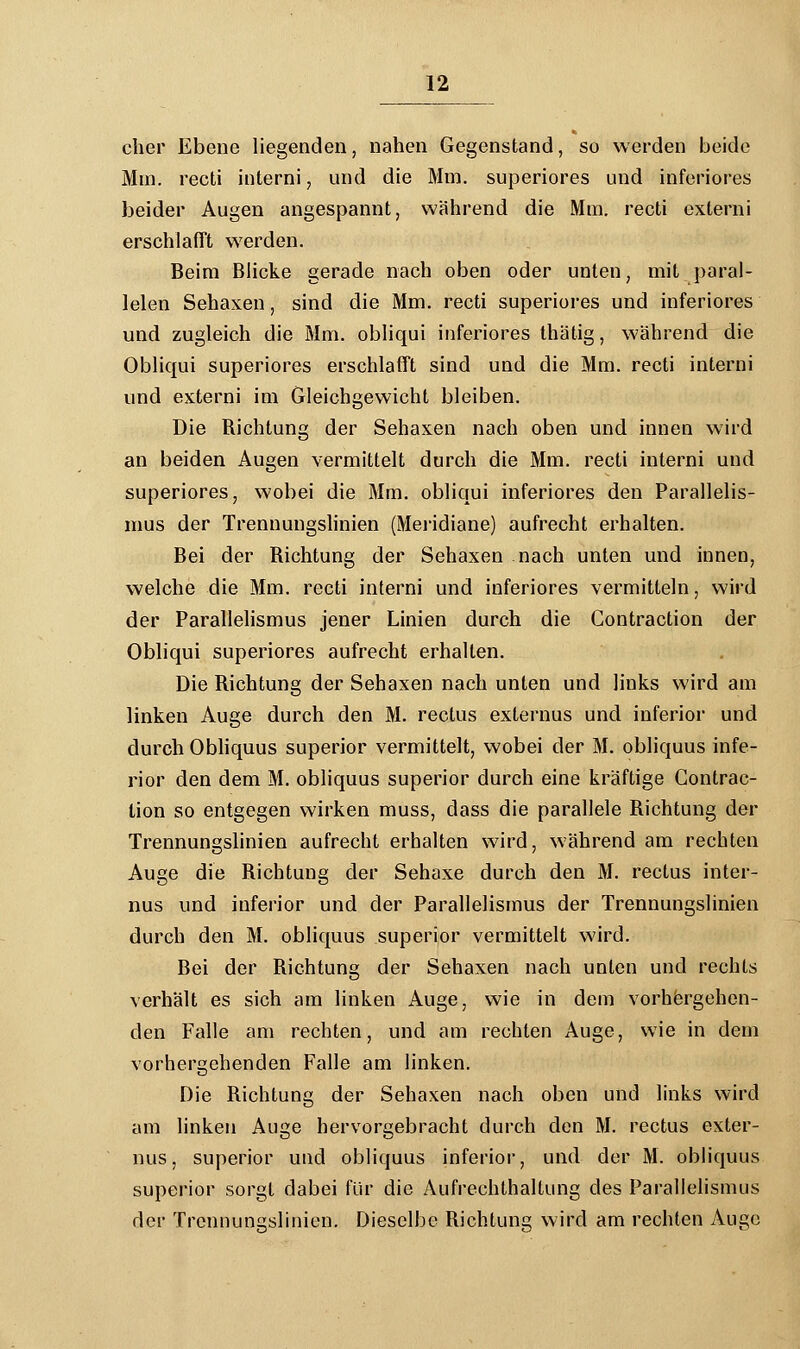 eher Ebene liegenden, nahen Gegenstand, so werden beide Mm. recti interni, und die Mm. superiores und inferiores beider Augen angespannt, während die Mm. recti externi erschlafft werden. Beim Blicke gerade nach oben oder unten, mit paral- lelen Sehaxen, sind die Mm. recti superiores und inferiores und zugleich die Mm. obliqui inferiores thätig, während die Obliqui superiores erschlafft sind und die Mm. recti interni und externi im Gleichgewicht bleiben. Die Bichtung der Sehaxen nach oben und innen wird an beiden Augen vermittelt durch die Mm. recti interni und superiores, wobei die Mm. obliqui inferiores den Parallelis- mus der Trennungslinien (Meridiane) aufrecht erhalten. Bei der Bichtung der Sehaxen nach unten und innen, welche die Mm. recti interni und inferiores vermitteln, wird der Parallelismus jener Linien durch die Gontraction der Obliqui superiores aufrecht erhalten. Die Bichtung der Sehaxen nach unten und links wird am linken Auge durch den M. rectus externus und inferior und durch Obliquus superior vermittelt, wobei der M. obliquus infe- rior den dem M. obliquus superior durch eine kräftige Contrac- lion so entgegen wirken muss, dass die parallele Bichtung der Trennungslinien aufrecht erbalten wird, während am rechten Auge die Bichtung der Sehaxe durch den M. rectus inter- nus und inferior und der Parallelismus der Trennungslinien durch den M. obliquus superior vermittelt wird. Bei der Bichtung der Sehaxen nach unten und rechts verhält es sich am linken Auge, wie in dem vorhergehen- den Falle am rechten, und am rechten Auge, wie in dem vorhergehenden Falle am linken. Die Bichtung der Sehaxen nach oben und links wird am linken Auge hervorgebracht durch den M. rectus exter- nus, superior und obliquus inferior, und der M. obliquus superior sorgt dabei für die Aufrechthaltung des Parallelismus der Trennuns;slinien. Dieselbe Bichtung wird am rechten Auge
