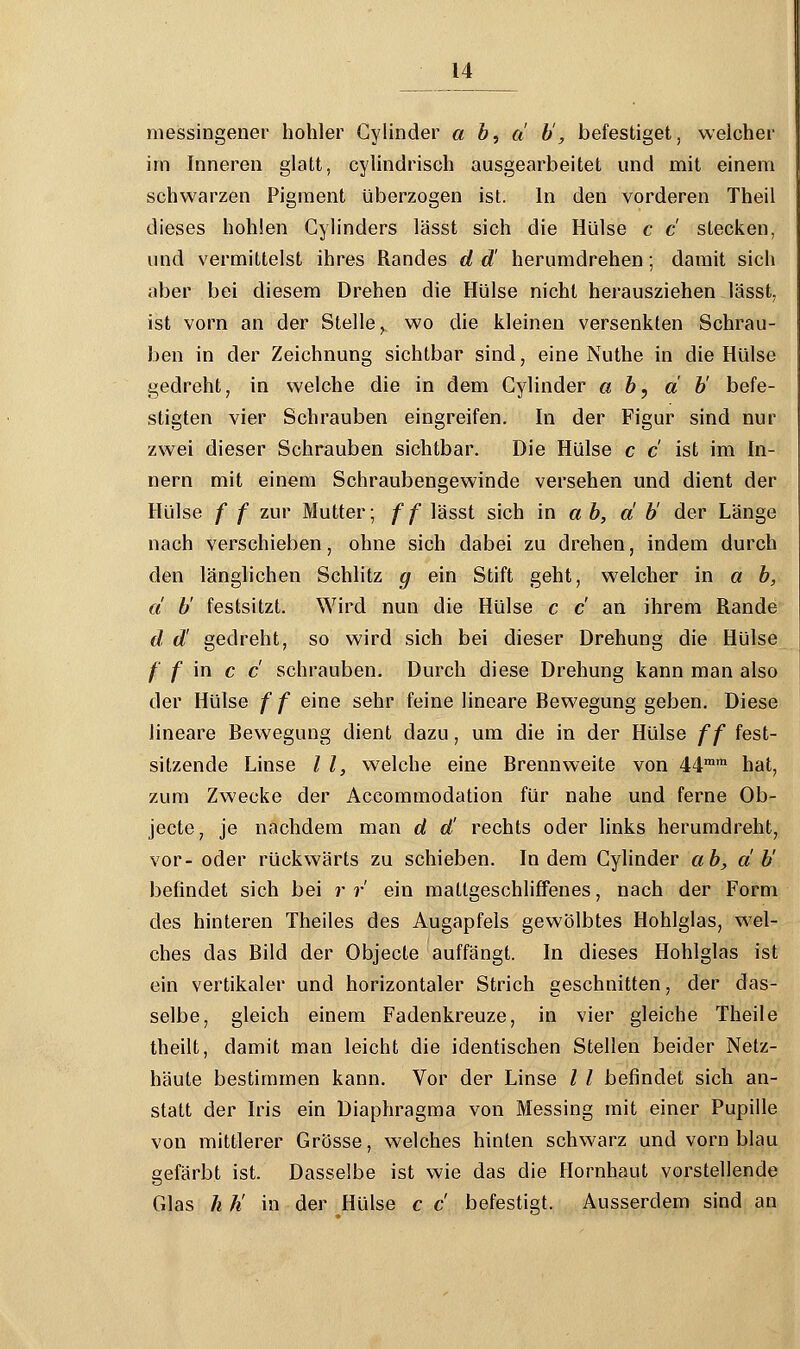 messingener hohler Cylinder a b, a b, befestiget, welcher im Inneren glatt, cylindrisch ausgearbeitet und mit einem schwarzen Pigment überzogen ist. In den vorderen Theil dieses hohlen Gylinders lässt sich die Hülse c c stecken, und vermittelst ihres Randes d d' herumdrehen; damit sich aber bei diesem Drehen die Hülse nicht herausziehen lässt, ist vorn an der Stelle, wo die kleinen versenkten Schrau- ben in der Zeichnung sichtbar sind, eine Nuthe in die Hülse gedreht, in welche die in dem Cylinder ab, ab' befe- stigten vier Schrauben eingreifen. In der Figur sind nur zwei dieser Schrauben sichtbar. Die Hülse c c ist im In- nern mit einem Schraubengewinde versehen und dient der Hülse f f zur Mutter; ff lässt sich in a b, a b' der Länge nach verschieben, ohne sich dabei zu drehen, indem durch den länglichen Schlitz g ein Stift geht, welcher in a b, a b' festsitzt. Wird nun die Hülse c c an ihrem Rande d d! gedreht, so wird sich bei dieser Drehung die Hülse /' f in c c schrauben. Durch diese Drehung kann man also der Hülse f f eine sehr feine lineare Bewegung geben. Diese lineare Bewegung dient dazu, um die in der Hülse ff fest- sitzende Linse l l, welche eine Brennweite von 44mm hat, zum Zwecke der Accommodation für nahe und ferne Ob- jecte, je nachdem man d d' rechts oder links herumdreht, vor- oder rückwärts zu schieben. Indem Cylinder ab, ab' befindet sich bei r r ein mattgeschliffenes, nach der Form des hinteren Theiles des Augapfels gewölbtes Hohlglas, wel- ches das Bild der Objecte auffängt. In dieses Hohlglas ist ein vertikaler und horizontaler Strich geschnitten, der das- selbe, gleich einem Fadenkreuze, in vier gleiche Theile theilt, damit man leicht die identischen Stellen beider Netz- häute bestimmen kann. Vor der Linse l / befindet sich an- statt der Iris ein Diaphragma von Messing mit einer Pupille von mittlerer Grösse, welches hinten schwarz und vorn blau gefärbt ist. Dasselbe ist wie das die Hornhaut vorstellende Glas h h' in der Hülse c c befestigt. Ausserdem sind an