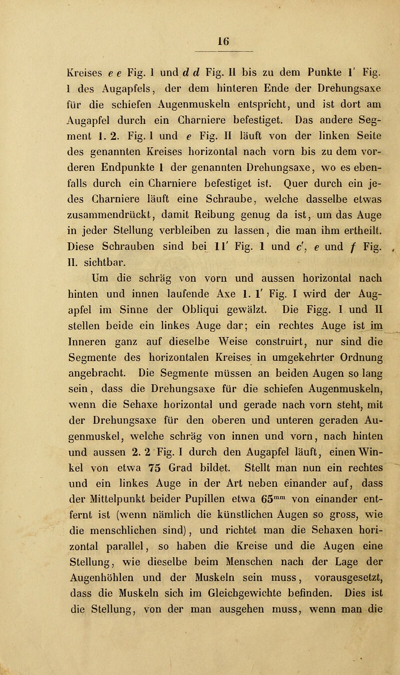 Kreises e e Fig. 1 und d d Fig. II bis zu dem Punkte 1' Fig. 1 des Augapfels, der dem hinteren Ende der Drehungsaxe für die schiefen Augenmuskeln entspricht, und ist dort am Augapfel durch ein Charniere befestiget. Das andere Seg- ment 1.2. Fig. 1 und e Fig. II läuft von der linken Seite des genannten Kreises horizontal nach vorn bis zu dem vor- deren Endpunkte l der genannten Drehungsaxe, wo es eben- falls durch ein Charniere befestiget ist. Quer durch ein je- des Charniere läuft eine Schraube, welche dasselbe etwas zusammendrückt, damit Reibung genug da ist, um das Auge in jeder Stellung verbleiben zu lassen, die man ihm ertheilt. Diese Schrauben sind bei 11' Fig. 1 und c', e und / Fig. II. sichtbar. Um die schräg von vorn und aussen horizontal nach hinten und innen laufende Axe 1. 1' Fig. I wird der Aug- apfel im Sinne der Obliqui gewälzt. Die Figg. 1 und II stellen beide ein linkes Auge dar; ein rechtes Auge ist im Inneren ganz auf dieselbe Weise construirt, nur sind die Segmente des horizontalen Kreises in umgekehrter Ordnung angebracht. Die Segmente müssen an beiden Augen so lang sein, dass die Drehungsaxe für die schiefen Augenmuskeln, wenn die Sehaxe horizontal und gerade nach vorn steht, mit der Drehungsaxe für den oberen und unteren geraden Au- genmuskel, welche schräg von innen und vorn, nach hinten und aussen 2. 2 Fig. I durch den Augapfel läuft, einen Win- kel von etwa 75 Grad bildet. Stellt man nun ein rechtes und ein linkes Auge in der Art neben einander auf, dass der Mittelpunkt beider Pupillen etwa 65mm von einander ent- fernt ist (wenn nämlich die künstlichen Augen so gross, wie die menschlichen sind), und richtet man die Sehaxen hori- zontal parallel, so haben die Kreise und die Augen eine Stellung, wie dieselbe beim Menschen nach der Lage der Augenhöhlen und der Muskeln sein muss, vorausgesetzt, dass die Muskeln sich im Gleichgewichte befinden. Dies ist die Stellung, von der man ausgehen muss, wenn man die