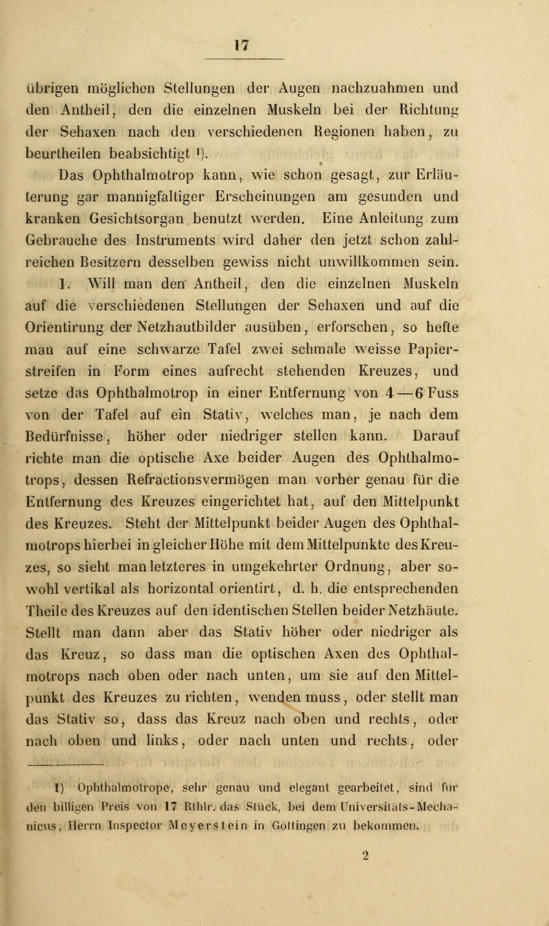 übrigen möglichen Stellungen der Augen nachzuahmen und den Antheil, den die einzelnen Muskeln bei der Richtung der Sehaxen nach den verschiedenen Regionen haben, zu beurtheilen beabsichtigt '). Das Ophthalmotrop kann, wie schon gesagt, zur Erläu- terung gar mannigfaltiger Erscheinungen am gesunden und kranken Gesichtsorgan benutzt werden. Eine Anleitung zum Gebrauche des Instruments wird daher den jetzt schon zahl- reichen Besitzern desselben gewiss nicht unwillkommen sein. 1. Will man den' Antheil, den die einzelnen Muskeln auf die verschiedenen Stellungen der Sehaxen und auf die Orientirung der Netzhautbilder ausüben, erforschen, so hefte man auf eine schwarze Tafel zwei schmale weisse Papier- streifen in Form eines aufrecht stehenden Kreuzes, und setze das Ophthalmotrop in einer Entfernung von 4 — 6 Fuss von der Tafel auf ein Stativ, welches man, je nach dem Bedürfnisse, höher oder niedriger stellen kann. Darauf richte man die optische Axe beider Augen des Ophthalmo- trops, dessen Refractionsvermögen man vorher genau für die Entfernung des Kreuzes eingerichtet hat, auf den Mittelpunkt des Kreuzes. Steht der Mittelpunkt beider Augen des Ophthal- motrops hierbei in gleicher Höhe mit dem Mittelpunkte des Kreu- zes, so sieht man letzteres in umgekehrter Ordnung, aber so- wohl vertikal als horizontal orientirt, d. h. die entsprechenden Theile des Kreuzes auf den identischen Stellen beider Netzhäute. Stellt man dann aber das Stativ höher oder niedriger als das Kreuz, so dass man die optischen Axen des Ophthal- motrops nach oben oder nach unten, um sie auf den Mittel- punkt des Kreuzes zurichten, wenden muss, oder stellt man das Stativ so, dass das Kreuz nach oben und rechts, oder nach oben und links, oder nach unten und rechts, oder 1) Ophthalmotrope, sehr genau und elegant gearbeitet, sind für den billigen Preis von 17 Rthlr. das Stück, bei dem Universiläts-Mecha- nicus, Herrn Inspector Meyer st ein in Göttingen zu bekommen. 2