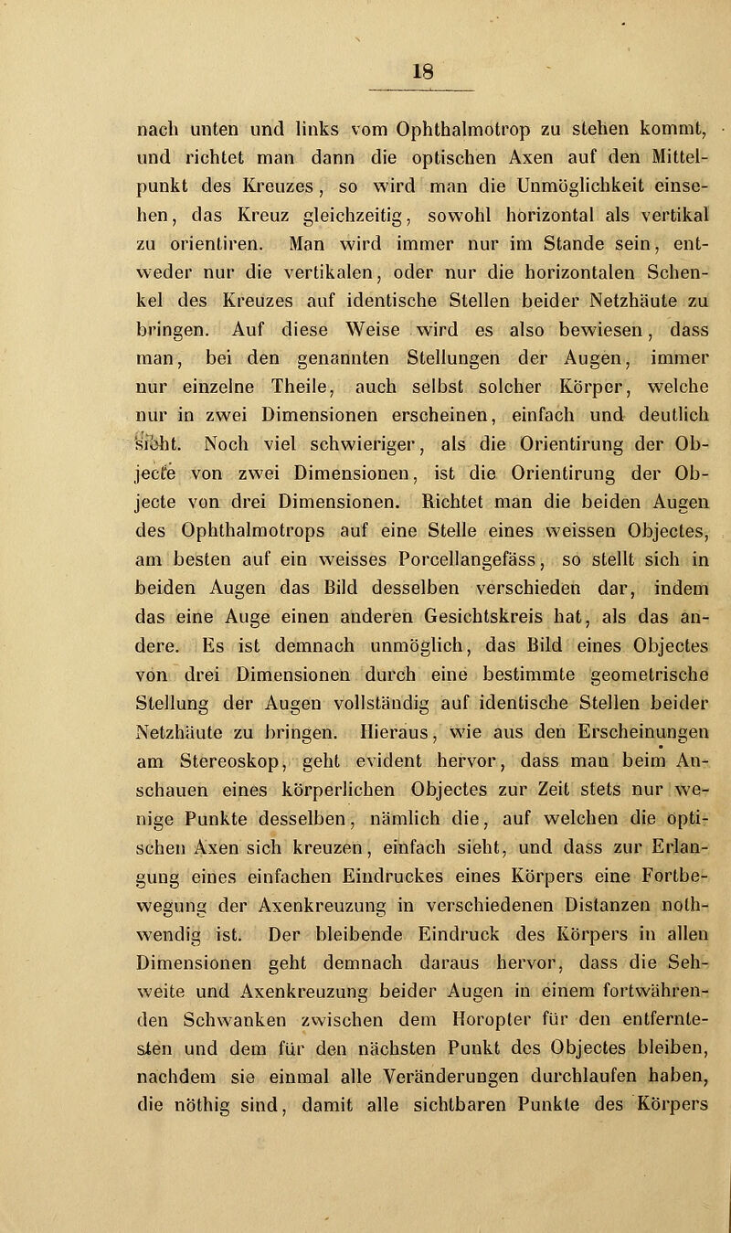 nach unten und links vom Ophthalmotrop zu stehen kommt, und richtet man dann die optischen Axen auf den Mittel- punkt des Kreuzes , so wird man die Unmöglichkeit einse- hen , das Kreuz gleichzeitig, sowohl horizontal als vertikal zu orientiren. Man wird immer nur im Stande sein, ent- weder nur die vertikalen, oder nur die horizontalen Schen- kel des Kreuzes auf identische Stellen beider Netzhäute zu bringen. Auf diese Weise wird es also bewiesen, dass man, bei den genannten Stellungen der Augen, immer nur einzelne Theile, auch selbst solcher Körper, welche nur in zwei Dimensionen erscheinen, einfach und deutlich 'si\>ht. Noch viel schwieriger, als die Orientirung der Ob- jecto von zwei Dimensionen, ist die Orientirung der Ob- jecte von drei Dimensionen. Richtet man die beiden Augen des Ophthalmotrops auf eine Stelle eines weissen Objectes, am besten auf ein weisses Porcellangefäss, so stellt sich in beiden Augen das Bild desselben verschieden dar, indem das eine Auge einen anderen Gesichtskreis hat, als das an- dere. Es ist demnach unmöglich, das Bild eines Objectes von drei Dimensionen durch eine bestimmte geometrische Stellung der Augen vollständig auf identische Stellen beider Netzhäute zu bringen. Hieraus, wie aus den Erscheinungen am Stereoskop, geht evident hervor, dass man beim An- schauen eines körperlichen Objectes zur Zeit stets nur we- nige Punkte desselben, nämlich die, auf welchen die opti- schen Axen sich kreuzen, einfach sieht, und dass zur Erlan- gung eines einfachen Eindruckes eines Körpers eine Fortbe- wegung der Axenkreuzung in verschiedenen Distanzen nolh- wendig ist. Der bleibende Eindruck des Körpers in allen Dimensionen geht demnach daraus hervor, dass die Seh- weite und Axenkreuzung beider Augen in einem fortwähren- den Schwanken zwischen dem Horopter für den entfernte- sten und dem für den nächsten Punkt des Objectes bleiben, nachdem sie einmal alle Veränderungen durchlaufen haben, die nöthig sind, damit alle sichtbaren Punkte des Körpers
