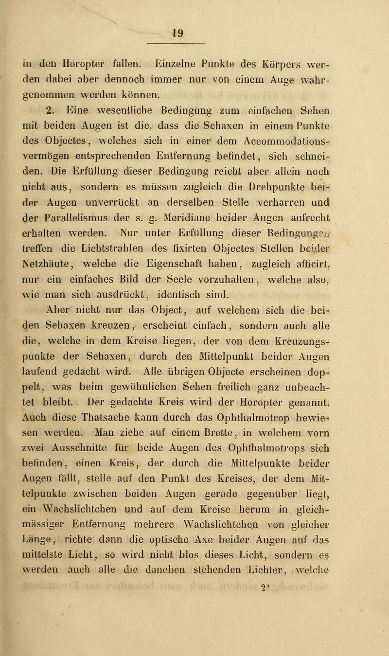 in den Horopter fallen. Einzelne Punkte des Körpers wer- den dabei aber dennoch immer nur von einem Auge wahr- genommen werden können. 2. Eine wesentliche Bedingung zum einfachen Sehen mit beiden Augen ist die, dass die Sehaxen in einem Punkte des Objectes, welches sich in einer dem Accommodatious- vermögen entsprechenden Entfernung befindet, sich schnei- den. Die Erfüllung dieser Bedingung reicht aber allein noch nicht aus, sondern es müssen zugleich die Drehpunkte bei- der Augen unverrückt an derselben Stelle verharren und der Parallelismus der s. g. Meridiane beider Augen aufrecht erhalten werden. Nur unter Erfüllung dieser Bedingung0., treffen die Lichtstrahlen des fixirten Objectes Stellen beider Netzhäute, welche die Eigenschaft haben, zugleich afficirt, nur ein einfaches Bild der Seele vorzuhalten, welche also, wie man sich ausdrückt, identisch sind. Aber nicht nur das Object, auf welchem sich die bei- den Sehaxen kreuzen, erscheint einfach, sondern auch alle die, welche in dem Kreise liegen, der von dem Kreuzungs- punkte der Sehaxen, durch den Mittelpunkt beider Augen laufend gedacht wird. Alle übrigen Objecte erscheinen dop- pelt, was beim gewöhnlichen Sehen freilich ganz unbeach- tet bleibt. Der gedachte Kreis wird der Horopter genannt. Auch diese Thatsache kann durch das Ophthalmotrop bewie- sen werden. Man ziehe auf einem Brette, in welchem vorn zwei Ausschnitte für beide Augen des Ophthalmotrops sich befinden, einen Kreis, der durch die Mittelpunkte beider Augen fällt, stelle auf den Punkt des Kreises, der dem Mit- telpunkte zwischen beiden Augen gerade gegenüber liegt, ein Wachslichtchen und auf dem Kreise herum in gleich- massiger Entfernung mehrere Wachslichtche.n von gleicher Länge, richte dann die optische Axe beider Augen auf das mittelste Licht7 so wird nicht blos dieses Licht, sondern es werden auch alle die daneben stehenden Lichter, welche 2*