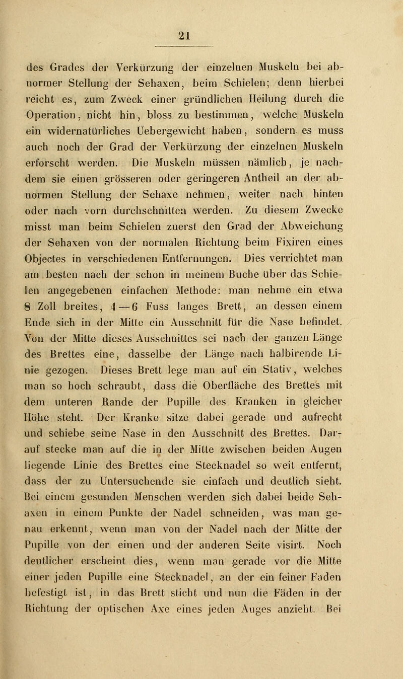 des Grades der Verkürzung der einzelnen Muskeln bei ab- normer Stellung der Sehaxen, beim Schielen; denn hierbei reicht es, zum Zweck einer gründlichen Heilung durch die Operation, nicht hin, bloss zu bestimmen, welche Muskeln ein widernatürliches Uebergewicht haben, sondern es muss auch noch der Grad der Verkürzung der einzelnen Muskeln erforscht werden. Die Muskeln müssen nämlich, je nach- dem sie einen grösseren oder geringeren Antheil an der ab- normen Stellung der Sehaxe nehmen, weiter nach hinten oder nach vorn durchschnitten werden. Zu diesem Zwecke misst man beim Schielen zuerst den Grad der Abweichung der Sehaxen von der normalen Richtung beim Fixiren eines Objectes in verschiedenen Entfernungen. Dies verrichtet man am besten nach der schon in meinem Buche über das Schie- len angegebenen einfachen Methode: man nehme ein etwa 8 Zoll breites, 4—6 Fuss langes Brett, an dessen einem Ende sich in der Mitte ein Ausschnitt für die Nase befindet. Von der Mitte dieses Ausschnittes sei nach der ganzen Länge des Brettes eine, dasselbe der Länge nach halbirende Li- nie gezogen. Dieses Brett lege man auf ein Stativ, welches man so hoch schraubt, dass die Oberfläche des Brettes mit dem unteren Rande der Pupille des Kranken in gleicher Höhe steht. Der Kranke sitze dabei gerade und aufrecht und schiebe seine Nase in den Ausschnitt des Brettes. Dar- auf stecke man auf die in der Mitte zwischen beiden Augen liegende Linie des Brettes eine Stecknadel so weit entfernt, dass der zu Untersuchende sie einfach und deutlich sieht. Bei einem gesunden Menschen werden sich dabei beide Seh- axen in einem Punkte der Nadel schneiden, was man ge- nau erkennt, wenn man von der Nadel nach der Mitte der Pupille von der einen und der anderen Seite visirt. Noch deutlicher erscheint dies, wenn man gerade vor die Mitte einer jeden Pupille eine Stecknadel, an der ein feiner Faden befestigt ist, in das Brett sticht und nun die Fäden in der Richtung der optischen Axe eines jeden Auges anzieht. Bei