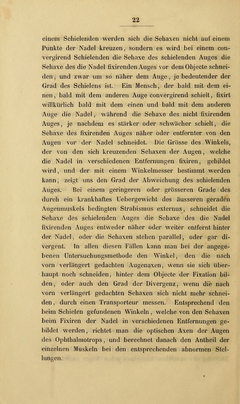 einem Schielenden werden sich die Sehaxen nicht auf einem Punkte der Nadel kreuzen, sondern es wird bei einem con- vergirend Schielenden die Sehaxe des schielenden Auges die Sehaxe des die Nadel fixirenden Auges vor dem Objecte schnei- den \ und zwar um so näher dem Auge, je bedeutender der Grad des Schielens ist. Ein Mensch, der bald mit dem ei- nen • bald mit dem anderen Auge convergirend schielt, fixirt willkürlich bald mit dem einen und bald mit dem anderen Auge die Nadel, während die Sehaxe des nicht fixirenden Auges, je nachdem es stärker oder schwächer schielt, die Sehaxe des fixirenden Auges näher oder entfernter von den Augen vor der Nadel schneidet. Die Grösse des Winkels, der von den sich kreuzenden Sehaxen der Augen, welche die Nadel in verschiedenen Entfernungen fixiren, gebildet wird, und der mit einem Winkelmesser bestimmt werden kann, zeigt uns den Grad der Abweichung des schielenden Auges. Bei einem geringeren oder grösseren Grade des durch ein krankhaftes Uebergewicht des äusseren geraden Augenmuskels bedingten Strabismus externus, schneidet die Sehaxe des schielenden Auges die Sehaxe des die Nadel fixirenden Auges entweder näher oder weiter entfernt hinter der Nadel, oder die Sehaxen stehen parallel, oder gar di- vergent. In allen diesen Fällen kann man bei der angege- benen Untersuchungsmethode den Winkel, den die nach vorn verlängert gedachten Augenaxen, wenn sie sich über- haupt noch schneiden, hinter dem Objecte der Fixation bil- den, oder auch den Grad der Divergenz, wenn die nach vorn verlängert gedachten Sehaxen sich nicht mehr schnei- den , durch einen Transporteur messen. Entsprechend den beim Schielen gefundenen Winkeln, welche von den Sehaxen beim Fixiren der Nadel in verschiedenen Entfernungen ge- bildet werden, richtet man die optischen Axen der Augen des Ophthalmotrops, und berechnet danach den Antheil der einzelnen Muskeln bei den entsprechenden abnormen Stel- lungen.
