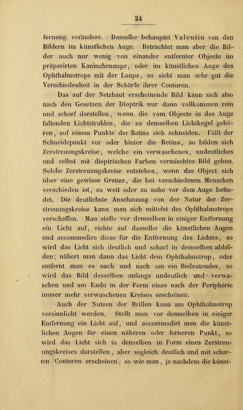 fernung verändere. Dasselbe behauptet Valentin von den Bildern im künstlichen Auge. Betrachtet man aber die Bil- der auch nur wenig von einander entfernter Objecte im präparirten Kaninchenauge, oder im künstlichen Auge des Ophthalmotrops mit der Loupe, so sieht man sehr gut die Verschiedenheit in der Schärfe ihrer Conturen. Das auf der Netzhaut erscheinende Bild kann sich also nach den Gesetzen der Dioptrik nur dann vollkommen rein und scharf darstellen ■ wenn die vom Objecte in das Auge fallenden Lichtstrahlen, die zu demselben Lichtkegel gehö- ren, auf einem Punkte der Betina sich schneiden. Fällt der Schneidepunkt vor oder hinter die Betina, so bilden sich Zerstreuungskreise, wTelche ein verwaschenes, undeutliches und selbst mit dioptrischen Farben vermischtes Bild geben. Solche Zerstreuungskreise entstehen, wenn das Object sich über eine gewisse Grenze, die bei verschiedenen Menschen verschieden ist, zu weit oder zu nahe vor dem Auge befin- det. Die deutlichste Anschauung von der Natur der Zer- streuungskreise kann man sich mittelst des Ophthalmotrops verschaffen. Man stelle vor demselben in einiger Entfernung ein Licht auf, richte auf dasselbe die künstlichen Augen und accommodire diese für die Entfernung des Lichtes, so wird das Licht sich deutlich und scharf in demselben abbil- den ; nähert man dann das Licht dem Ophthalmotrop, oder entfernt man es nach und nach um ein Bedeutendes, so wird das Bild desselben anfangs undeutlich und verwa- schen und am Ende in der Form eines nach der Peripherie immer mehr verwaschenen Kreises erscheinen. Auch der Nutzen der Brillen kann am Ophthalmotrop versinnlicht werden. Stellt man vor demselben in einiger Entfernung ein Licht auf, und accommodirt man die künst- lichen Augen für einen näheren oder ferneren Punkt, so wird das Licht sich in denselben in Form eines Zerstreu- ungskreises darstellen , aber sogleich deutlich und mit schar- fen Conturen erscheinen , so wie man , je nachdem die künst-