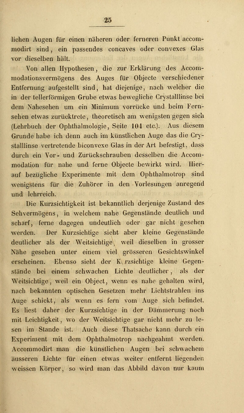 liehen Augen für einen näheren oder ferneren Punkt aecom- modirt sind, ein passendes coneaves oder convexes Glas vor dieselben hält. Von allen Hypothesen, die zur Erklärung des Accom- modationsvermögens des Auges für Objecte verschiedener Entfernung aufgestellt sind, hat diejenige, nach welcher die in der tellerförmigen Grube etwas bewegliche Crystalllinse bei dem Nahesehen um ein Minimum vorrücke und beim Fern- sehen etwas zurücktrete, theoretisch am wenigsten gegen sich (Lehrbuch der Ophthalmologie, Seite 104 etc.). Aus diesem Grunde habe ich denn auch im künstlichen Auge das die Cry- stalllinse vertretende biconvexe Glas in der Art befestigt, dass durch ein Vor- und Zurückschrauben desselben die Accom- modation für nahe und ferne Objecte bewirkt wird. Hier- auf bezügliche Experimente mit dem Ophthalmotrop sind wenigstens für die Zuhörer in den Vorlesungen anregend und lehrreich. Die Kurzsichtigkeit ist bekanntlich derjenige Zustand des Sehvermögens, in welchem nahe Gegenstände deutlich und scharf, ferne dagegen undeutlich oder gar nicht gesehen werden. Der Kurzsichtige sieht aber kleine Gegenstände deutlicher als der Weitsichtige, weil dieselben in grosser Nähe gesehen unter einem viel grösseren Gesichtswinkel erscheinen. Ebenso sieht der Kurzsichtige kleine Gegen- stände bei einem schwachen Lichte deutlicher, als der Weitsichtige, weil ein Object, wenn es nahe gehalten wird, nach bekannten optischen Gesetzen mehr Lichtstrahlen ins Auge schickt, als wenn es fern vom Auge sich befindet. Es liest daher der Kurzsichtige in der Dämmerung noch mit Leichtigkeit, wo der Weitsichtige gar nicht mehr zu le- sen im Stande ist. Auch diese Thatsache kann durch ein Experiment mit dem Ophthalmotrop nachgeahmt werden. Accommodirt man die künstlichen Augen bei schwachem äusseren Lichte für einen etwas weiter entfernt liegenden weissen Körper, so wird man das Abbild davon nur kaum