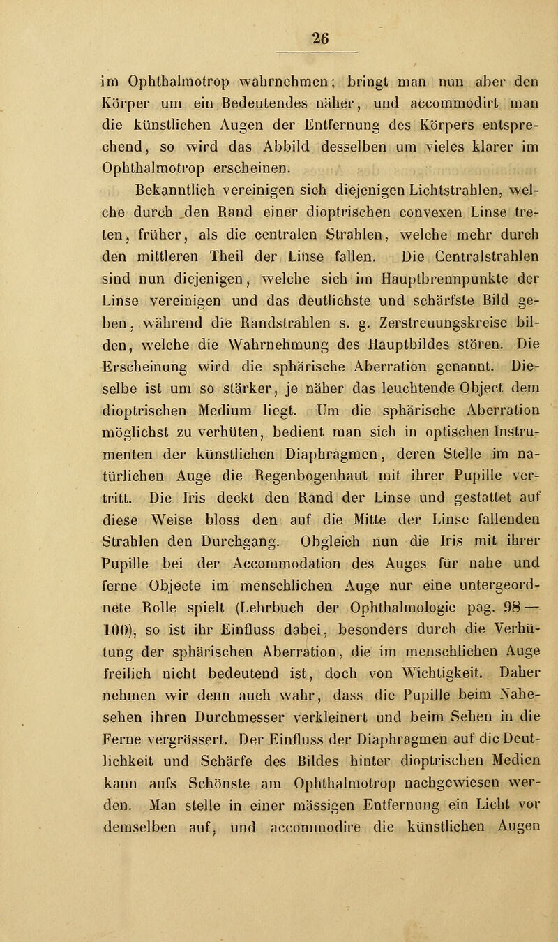 im Ophthalmotrop wahrnehmen; bringt man nun aber den Körper um ein Bedeutendes näher, und accommodirt man die künstlichen Augen der Entfernung des Körpers entspre- chend, so wird das Abbild desselben um vieles klarer im Ophthalmotrop erscheinen. Bekanntlich vereinigen sich diejenigen Lichtstrahlen, wel- che durch den Rand einer dioptrischen convexen Linse tre- ten, früher, als die centralen Strahlen, welche mehr durch den mittleren Theil der Linse fallen. Die Centralstrahlen sind nun diejenigen, welche sich im Hauptbrennpunkte der Linse vereinigen und das deutlichste und schärfste Bild ge- ben , während die Randstrahlen s. g. Zerstreuungskreise bil- den, welche die Wahrnehmung des Hauptbildes stören. Die Erscheinung wird die sphärische Aberration genannt. Die- selbe ist um so stärker, je näher das leuchtende Object dem dioptrischen Medium liegt. Um die sphärische Aberration möglichst zu verhüten, bedient man sich in optischen Instru- menten der künstlichen Diaphragmen, deren Stelle im na- türlichen Auge die Regenbogenhaut mit ihrer Pupille ver- tritt. Die Iris deckt den Rand der Linse und gestattet auf diese Weise bloss den auf die Mitte der Linse fallenden Strahlen den Durchgang. Obgleich nun die Iris mit ihrer Pupille bei der Accommodation des Auges für nahe und ferne Objecte im menschlichen Auge nur eine untergeord- nete Rolle spielt (Lehrbuch der Ophthalmologie pag. 98 — 100), so ist ihr Einfluss dabei, besonders durch die Verhü- tung der sphärischen Aberration, die im menschlichen Auge freilich nicht bedeutend ist, doch von Wichtigkeit. Daher nehmen wir denn auch wahr, dass die Pupille beim Nahe- sehen ihren Durchmesser verkleinert und beim Sehen in die Ferne vergrössert. Der Einfluss der Diaphragmen auf die Deut- lichkeit und Schärfe des Bildes hinter dioptrischen Medien kann aufs Schönste am Ophthalmotrop nachgewiesen wer- den. Man stelle in einer massigen Entfernung ein Licht vor demselben auf, und accommodire die künstlichen Augen