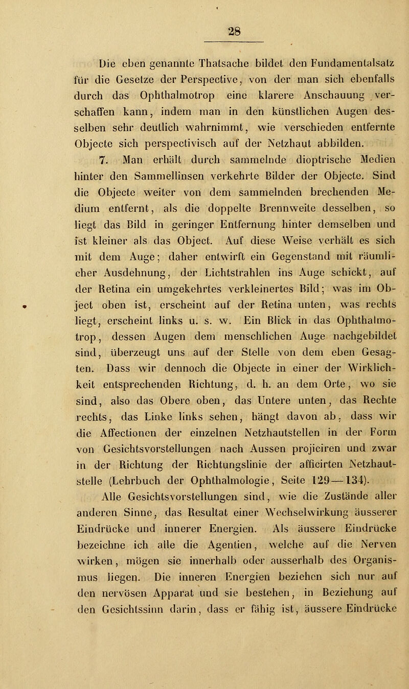 Die eben genannte Thatsache bildet den Fundamentalsatz für die Gesetze der Perspective, von der man sich ebenfalls durch das Ophthalmotrop eine klarere Anschauung ver- schaffen kann, indem man in den künstlichen Augen des- selben sehr deutlich wahrnimmt, wie verschieden entfernte Objecte sich perspectivisch auf der Netzhaut abbilden. 7. Man erhält durch sammelnde dioptrische Medien hinter den Sammellinsen verkehrte Bilder der Objecte. Sind die Objecte weiter von dem sammelnden brechenden Me- dium entfernt, als die doppelte Brennweite desselben, so liegt das Bild in geringer Entfernung hinter demselben und Ist kleiner als das Object. Auf diese Weise verhält es sich mit dem Auge; daher entwirft ein Gegenstand mit räumli- cher Ausdehnung, der Lichtstrahlen ins Auge schickt, auf der Retina ein umgekehrtes verkleinertes Bild; was im Ob- ject oben ist, erscheint auf der Retina unten, was rechts liegt, erscheint links u. s. w. Ein Blick in das Ophthalmo- trop , dessen Augen dem menschlichen Auge nachgebildet sind, überzeugt uns auf der Stelle von dem eben Gesag- ten. Dass wir dennoch die Objecte in einer der Wirklich- keit entsprechenden Richtung, d. h. an dem Orte, wo sie sind, also das Obere oben, das Untere unten, das Rechte rechts, das Linke links sehen, hängt davon ab, dass wir die Affectionen der einzelnen Netzhautstellen in der Form von Gesichtsvorstellungen nach Aussen projiciren und zwar in der Richtung der Richtungslinie der afficirten Netzhaut- stelle (Lehrbuch der Ophthalmologie, Seite 129—134). Alle Gesichtsvorstellungen sind, wie die Zustände aller anderen Sinne, das Resultat einer Wechselwirkung äusserer Eindrücke und innerer Energien. Als äussere Eindrücke bezeichne ich alle die Agenden, welche auf die Nerven wirken, mögen sie innerhalb oder ausserhalb des Organis- mus liegen. Die inneren Energien beziehen sich nur auf den nervösen Apparat und sie bestehen, in Beziehung auf den Gesichtssinn darin, dass er fähig ist, äussere Eindrücke