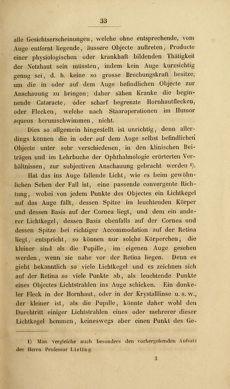 alle Gesichtserscheinungen, welche ohne entsprechende, vom Auge entfernt liegende, äussere Objecte auftreten, Producte einer physiologischen oder krankhaft bildenden Thätigkeit der Netzhaut sein müssten, indem kein Auge kurzsichtig genug sei, d. h. keine so grosse Brechungskraft besitze, um die in oder auf dem Auge befindlichen Objecte zur Anschauung zu bringen; daher sähen Kranke die beginn nende Cataracte, oder scharf begrenzte Hornhautflecken, oder Flecken, welche nach Staaroperationen im Humor aqueus herumschwimmen, nicht. Dies so allgemein hingestellt ist unrichtig, denn aller- dings können die in oder auf dem Auge selbst befindlichen Objecte unter sehr verschiedenen, in den klinischen Bei- trägen und im Lehrbuche der Ophthalmologie erörterten Ver- hältnissen , zur subjectiven Anschauung gebracht werden l). Hat das ins Auge fallende Licht, wie es beim gewöhn- lichen Sehen der Fall ist, eine passende convergente Rich- tung, wobei von jedem Punkte des Objectes ein Lichtkegel auf das Auge fällt, dessen Spitze im leuchtenden Körper und dessen Basis auf der Cornea liegt, und dem ein ande- rer Lichtkegel, dessen Basis ebenfalls auf der Cornea und dessen Spitze bei richtiger Accommodation auf der Retina liegt, entspricht, so können nur solche Körperchen, die kleiner sind als die Pupille, im eigenen Auge gesehen werden, wenn sie nahe vor der Retina liegen. Denn es giebt bekanntlich so viele Lichtkegel und es zeichnen sich auf der Retina so viele Punkte ab, als leuchtende Punkte eines Objectes Lichtstrahlen ins Auge schicken. Ein dunke- ler Fleck in der Hornhaut, oder in der Krystalllinse u. s. w., der kleiner ist, als die Pupille, könnte daher wohl den Durchtritt einiger Lichtstrahlen eines oder mehrerer dieser Lichtkegel hemmen, keineswegs aber einen Punkt des Ge- 1) Man vergleiche auch besonders den vorhergehenden Aufsatz des Herrn Professor Listing. 3
