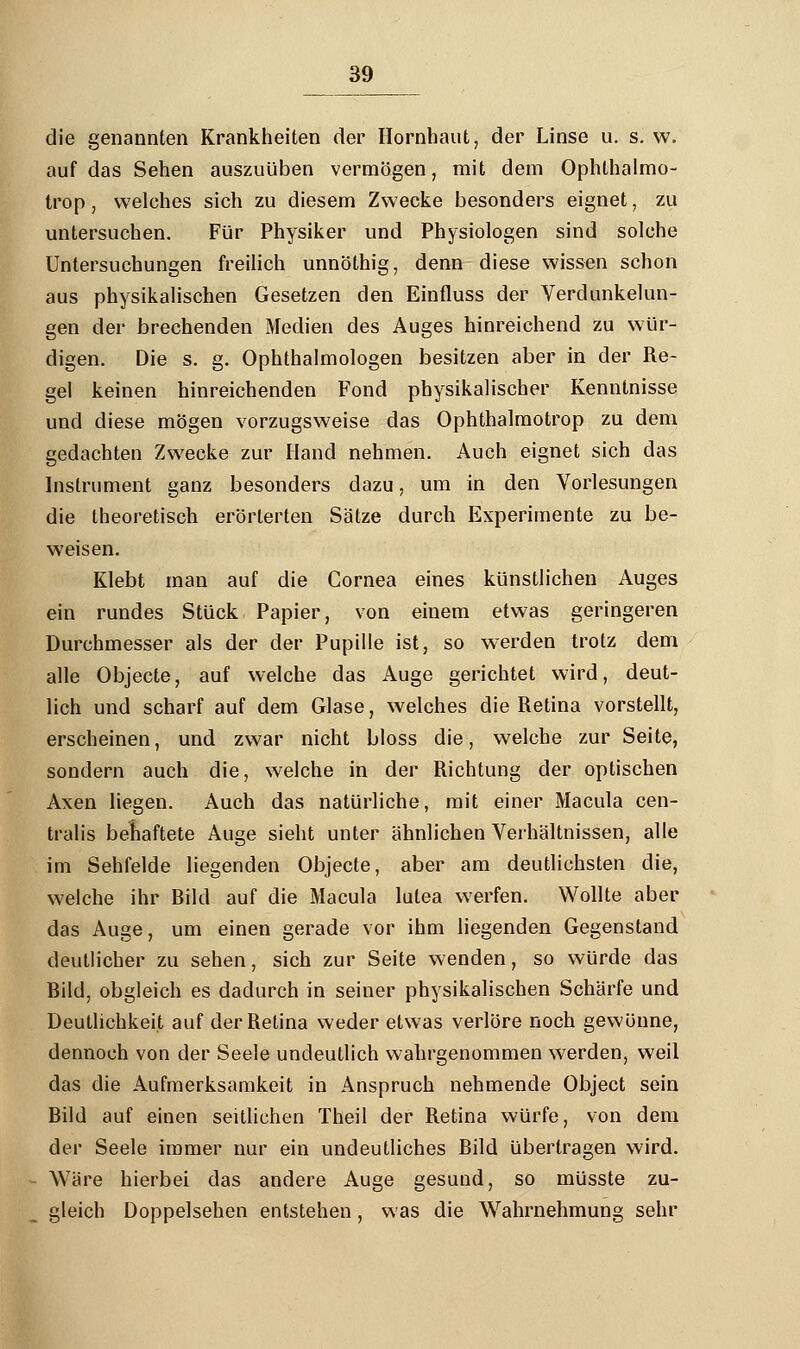 die genannten Krankheiten der Hornhaut, der Linse u. s. w. auf das Sehen auszuüben vermögen, mit dem Ophthalmo- trop, welches sich zu diesem Zwecke besonders eignet, zu untersuchen. Für Physiker und Physiologen sind solche Untersuchungen freilich unnöthig, denn diese wissen schon aus physikalischen Gesetzen den Einfluss der Verdunkelun- gen der brechenden Medien des Auges hinreichend zu wür- digen. Die s. g. Ophthalmologen besitzen aber in der Re- gel keinen hinreichenden Fond physikalischer Kenntnisse und diese mögen vorzugsweise das Ophthalmotrop zu dem gedachten Zwecke zur Hand nehmen. Auch eignet sich das Instrument ganz besonders dazu, um in den Vorlesungen die theoretisch erörterten Sätze durch Experimente zu be- weisen. Klebt man auf die Cornea eines künstlichen Auges ein rundes Stück Papier, von einem etwas geringeren Durchmesser als der der Pupille ist, so werden trotz dem alle Objecte, auf welche das Auge gerichtet wird, deut- lich und scharf auf dem Glase, welches die Retina vorstellt, erscheinen, und zwar nicht bloss die, welche zur Seite, sondern auch die, welche in der Richtung der optischen Axen liegen. Auch das natürliche, mit einer Macula cen- tralis behaftete Auge sieht unter ähnlichen Verhältnissen, alle im Sehfelde liegenden Objecte, aber am deutlichsten die, welche ihr Bild auf die Macula lutea werfen. Wollte aber das Auge, um einen gerade vor ihm liegenden Gegenstand deutlicher zu sehen, sich zur Seite wenden, so würde das Bild, obgleich es dadurch in seiner physikalischen Schärfe und Deutlichkeit auf der Retina weder etwas verlöre noch gewönne, dennoch von der Seele undeutlich wahrgenommen werden, weil das die Aufmerksamkeit in Anspruch nehmende Object sein Bild auf einen seitlichen Theil der Retina würfe, von dem der Seele immer nur ein undeutliches Bild übertragen wird. Wäre hierbei das andere Auge gesund, so müsste zu- gleich Doppelsehen entstehen, was die Wahrnehmung sehr