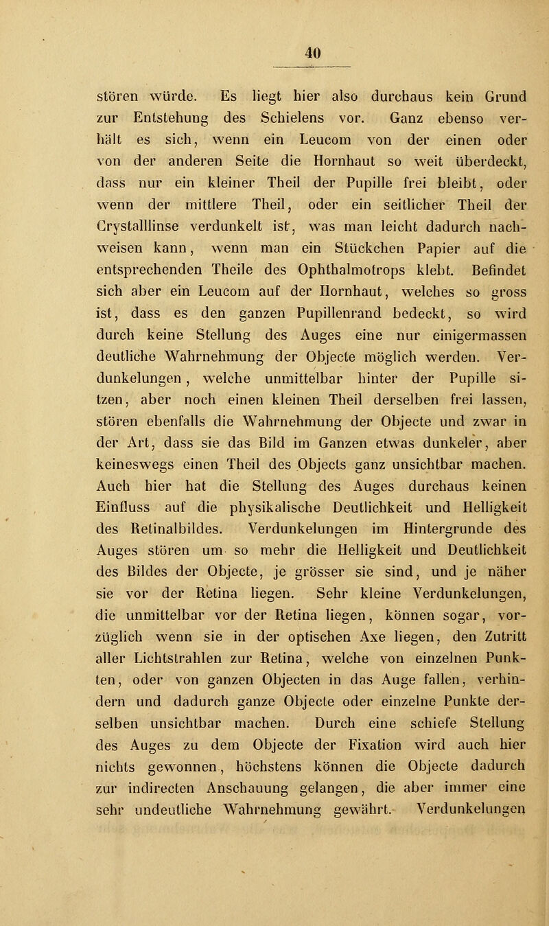 stören würde. Es liegt hier also durchaus kein Grund zur Entstehung des Schielens vor. Ganz ebenso ver- hält es sich, wenn ein Leucom von der einen oder von der anderen Seite die Hornhaut so weit überdeckt, dass nur ein kleiner Theil der Pupille frei bleibt, oder wenn der mittlere Theil, oder ein seitlicher Theil der Crystalllinse verdunkelt ist, was man leicht dadurch nach- weisen kann, wenn man ein Stückchen Papier auf die entsprechenden Theile des Ophthalmotrops klebt. Befindet sich aber ein Leucom auf der Hornhaut, welches so gross ist, dass es den ganzen Pupillenrand bedeckt, so wird durch keine Stellung des Auges eine nur einigermassen deutliche Wahrnehmung der Objecle möglich werden. Ver- dunkelungen , welche unmittelbar hinter der Pupille si- tzen, aber noch einen kleinen Theil derselben frei lassen, stören ebenfalls die Wahrnehmung der Objecte und zwar in der Art, dass sie das Bild im Ganzen etwas dunkeler, aber keineswegs einen Theil des Objects ganz unsichtbar machen. Auch hier hat die Stellung des Auges durchaus keinen Einfluss auf die physikalische Deutlichkeit und Helligkeit des Relinalbildes. Verdunkelungen im Hintergrunde des Auges stören um so mehr die Helligkeit und Deutlichkeit des Bildes der Objecte, je grösser sie sind, und je näher sie vor der Retina liegen. Sehr kleine Verdunkelungen, die unmittelbar vor der Retina liegen, können sogar, vor- züglich wenn sie in der optischen Axe liegen, den Zutritt aller Lichtstrahlen zur Retina, welche von einzelnen Punk- ten, oder von ganzen Objecten in das Auge fallen, verhin- dern und dadurch ganze Objecte oder einzelne Punkte der- selben unsichtbar machen. Durch eine schiefe Stellung des Auges zu dem Objecte der Fixation wird auch hier nichts gewonnen, höchstens können die Objecle dadurch zur indirecten Anschauung gelangen, die aber immer eine sehr undeutliche Wahrnehmung gewährt. Verdunkelungen