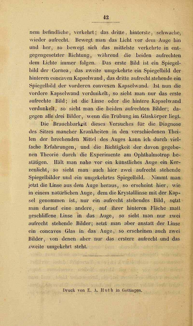 nein befindliche, verkehrt; das dritte, hinterste, schwache, wieder aufrecht. Bewegt man das Licht vor dem -Auge hin und her, so bewegt sich das mittelste verkehrte in ent- gegengesetzter Richtung, wahrend die beiden aufrechten dem Lichte immer folgen. Das erste Bild ist ein Spiegel- bild der Cornea, das zweite umgekehrte ein Spiegelbild der hinteren concaven Kapselwand, das dritte aufrecht stehende ein Spiegelbild der vorderen convexen Kapselwand. Ist nun die vordere Kapselwand verdunkelt, so sieht man nur das erste aufrechte Bild; ist die Linse oder die hintere Kapselwand verdunkelt, so sieht man die beiden aufrechten Bilder; da- gegen alle drei Bilder, wenn die Trübung im Glaskörper liegt. Die Brauchbarkeit dieses Versuches für die Diagnose des Sitzes mancher Krankheiten in den verschiedenen Thei- len der brechenden Mittel des Auges kann ich durch viel- fache Erfahrungen, und die Richtigkeit der davon gegebe- nen Theorie durch die Experimente am Ophthalmotrop be- stätigen. Hält man nahe vor ein künstliches Auge ein Ker- zenlicht, so sieht man auch hier zwei aufrecht stehende Spiegelbilder und ein umgekehrtes Spiegelbild. Nimmt man jetzt die Linse aus dem Auge heraus, so erscheint hier, wie in einem natürlichen Auge, dem die Krystalllinse mit der Kap- sel genommen ist, nur ein aufrecht stehendes Bild, setzt man darauf eine andere, auf ihrer hinteren Fläche matt geschliffene Linse in das Auge, so sieht man nur zwei aufrecht stehende Bilder; setzt man aber anstatt der Linse ein coneaves Glas in das Auge, so erscheinen auch zwei Bilder, von denen aber nur das erstere aufrecht und das zweite umgekehrt steht. Druck von E. A. Huth in Gottineen.