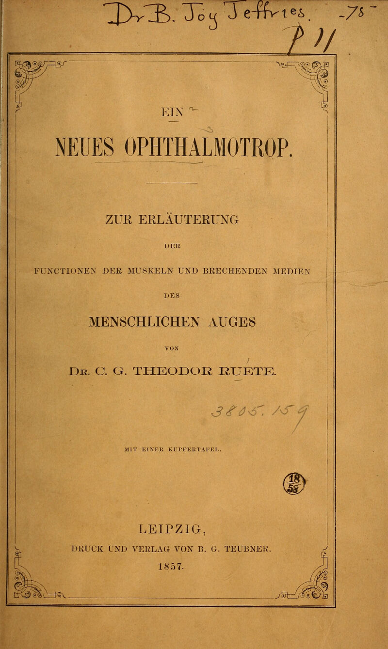 R/a<^5>/-^irti ir it\T O- EIN NEUES OPHTHALMOTROP. ZUR ERLÄUTERUNG FUNCTIONEN DER MUSKELN UND BRECHENDEN MEDIEN DES MENSCHLICHEN AUGES De. C. G. THEODOR RUETE. 3#04. /&4 MIT E1XEK KL l'FEHTAFKL. ^ LEIPZIG, DRUCK UND VERLAG VON B. G. TEUBNER. 1857- Sgl