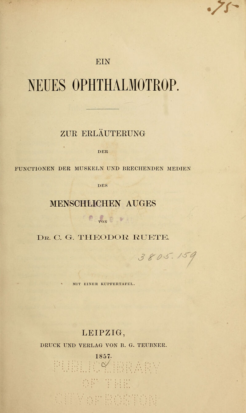 **- EIN NEUES OPHTHALMOTROP. ZUR ERLÄUTERUNG FUNCTIONEN DER MUSKELN UND BRECHENDEN MEDIEN MENSCHLICHEN AUGES Dr. C. G. THEODOR RUETE. 3 r#^ ^y MIT EINER KUPFERTAFEL. LEIPZIG, DRUCK UND VERLAG VON B. G. TEUBNER. 1857-