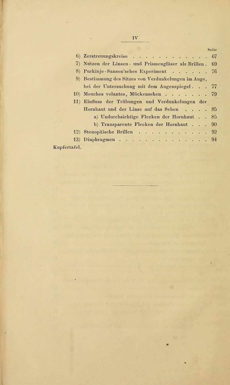 IV Seite 6) Zerstreuungskreise 67 7) Nutzen der Linsen- und Prismengläser als Brillen . 69 8) Purkinje-Sanson'sches Experiment 76 9) Bestimmung des Sitzes von Verdunkelungen im Auge, bei der Untersuchung mit dem Augenspiegel ... 77 10) Mouches volantes, Mückensehen 79 11) Einfluss der Trübungen und Verdunkelungen der Hornhaut und der Linse auf das Sehen .... 85 a) Undurchsichtige Flecken der Hornhaut . . 85 b) Transparente Flecken der Hornhaut ... 90 12) Stenopäische Brillen 92 13) Diaphragmen 94 Kupfertafel.