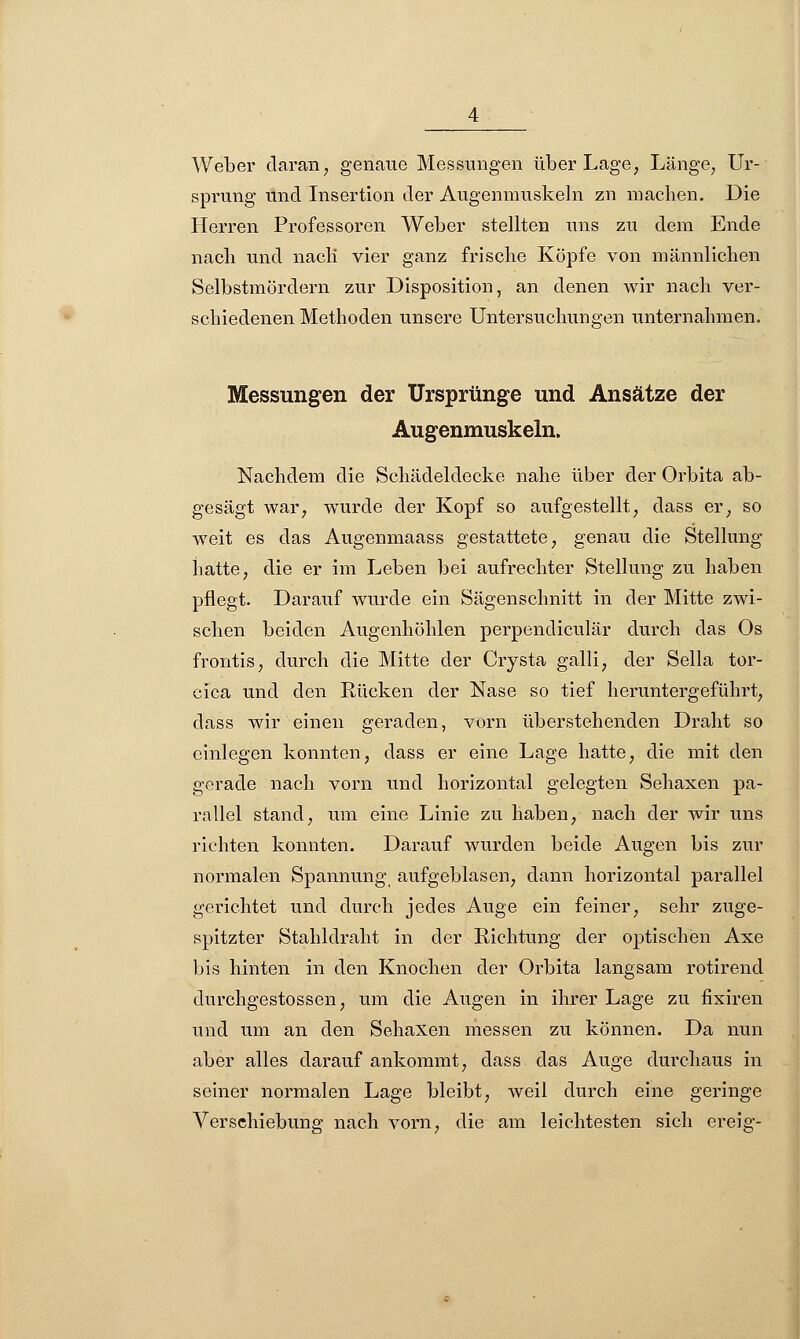 Weber daran, genaue Messungen über Lage, Länge, Ur- sprung und Insertion der Augenmuskeln zn machen. Die Herren Professoren Weber stellten uns zu dem Ende nach und nacli vier ganz frische Köpfe von männlichen Selbstmördern zur Disposition, an denen wir nach ver- schiedenen Methoden unsere Untersuchungen unternahmen. Messungen der Ursprünge und Ansätze der Augenmuskeln. Nachdem die Schädeldecke nahe über der Orbita ab- gesägt war, wurde der Kopf so aufgestellt, dass er, so weit es das Augenmaass gestattete, genau die Stellung hatte, die er im Leben bei aufrechter Stellung zu haben pflegt. Darauf wurde ein Sägenschnitt in der Mitte zwi- schen beiden Augenhöhlen perpendiculär durch das Os frontis, durch die Mitte der Crysta galli, der Sella tor- cica und den Rücken der Nase so tief heruntergeführt, dass wir einen geraden, vorn überstehenden Draht so einlegen konnten, dass er eine Lage hatte, die mit den gerade nach vorn und horizontal gelegten Sehaxen pa- rallel stand, um eine Linie zu haben, nach der wir uns richten konnten. Darauf wurden beide Augen bis zur normalen Spannung aufgeblasen, dann horizontal parallel gerichtet und durch jedes Auge ein feiner, sehr zuge- spitzter Stahldraht in der Richtung der optischen Axe bis hinten in den Knochen der Orbita langsam rotirend durchgestossen, um die Augen in ihrer Lage zu fixiren und um an den Sehaxen messen zu können. Da nun aber alles darauf ankommt, dass das Auge durchaus in seiner normalen Lage bleibt, weil durch eine geringe Verschiebung nach vorn, die am leichtesten sich ereig-