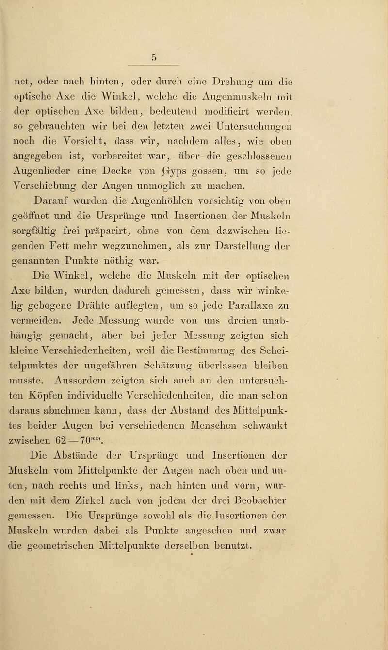 net, oder nach hinten, oder durch eine Drehung um die optische Axe die Winkel, welche die Augenmuskeln mit der optischen Axe bilden, bedeutend modificirt werden, so gebrauchten wir bei den letzten zwei Untersuchungen noch die Vorsicht, dass wir, nachdem alles, wie oben angegeben ist, vorbereitet war, über die geschlossenen Augenlieder eine Decke von Gyps gössen, um so jede Verschiebung der Augen unmöglich zu machen. Darauf wurden die Augenhöhlen vorsichtig von oben geöffnet und die Ursprünge und Insertionen der Muskeln sorgfältig frei präparirt, ohne von dem dazwischen lie- genden Fett mehr wegzunehmen, als zur Darstellung der genannten Punkte nöthig war. Die Winkel, welche die Muskeln mit der optischen Axe bilden, wurden dadurch gemessen, dass wir winke- lig gebogene Drähte auflegten, um so jede Parallaxe zu vermeiden. Jede Messung wurde von uns dreien unab- hängig gemacht, aber bei jeder Messung zeigten sich kleine Verschiedenheiten, weil die Bestimmung des Schei- telpunktes der ungefähren Schätzung überlassen bleiben musste. Ausserdem zeigten sich auch an den untersuch- ten Köpfen individuelle Verschiedenheiten, die man schon daraus abnehmen kann, dass der Abstand des Mittelpunk- tes beider Augen bei verschiedenen Menschen schwankt zwischen 62 — 70. Die Abstände der Ursprünge und Insertionen der Muskeln vom Mittelpunkte der Augen nach oben und un- ten, nach rechts und links, nach hinten und vorn, wur- den mit dem Zirkel auch von jedem der drei Beobachter gemessen. Die Ursprünge sowohl als die Insertionen der Muskeln wurden dabei als Punkte angesehen und zwar die geometrischen Mittelpunkte derselben benutzt.