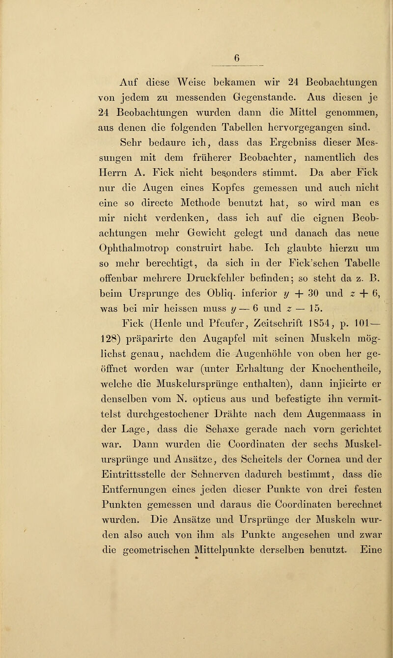 6_ Auf diese Weise bekamen wir 24 Beobachtungen von jedem zu messenden Gegenstande. Aus diesen je 24 Beobachtungen wurden dann die Mittel genommen, aus denen die folgenden Tabellen hervorgegangen sind. Sehr bedaure ich, dass das Ergebniss dieser Mes- sungen mit dem früherer Beobachter, namentlich des Herrn A. Fick nicht besonders stimmt. Da aber Fick nur die Augen eines Kopfes gemessen und auch nicht eine so directe Methode benutzt hat, so wird man es mir nicht verdenken, dass ich auf die eignen Beob- achtungen mehr Gewicht gelegt und danach das neue Ophthalmotrop construirt habe. Ich glaubte hierzu um so mehr berechtigt, da sich in der Fick'schen Tabelle offenbar mehrere Druckfehler befinden; so steht da z. B. beim Ursprünge des Obliq. inferior y -f- 30 und z + 6, was bei mir heissen muss y— 6 und z — 15. Fick (Henle und Pfeufer, Zeitschrift 1854, p. 101— 128) präparirte den Augapfel mit seinen Muskeln mög- lichst genau, nachdem die Augenhöhle von oben her ge- öffnet worden war (unter Erhaltung der Knochentheile, welche die Muskelursprünge enthalten), dann injicirte er denselben vom N. opticus aus und befestigte ihn vermit- telst durchgestochener Drähte nach dem Augenmaass in der Lage, dass die Sehaxe gerade nach vorn gerichtet war. Dann wurden die Coordinaten der sechs Muskel- ursprünge und Ansätze, des Scheitels der Cornea und der Eintrittsstelle der Sehnerven dadurch bestimmt, dass die Entfernungen eines jeden dieser Punkte von drei festen Punkten gemessen und daraus die Coordinaten berechnet wurden. Die Ansätze und Ursprünge der Muskeln wur- den also auch von ihm als Punkte angesehen und zwar die geometrischen Mittelpunkte derselben benutzt. Eine