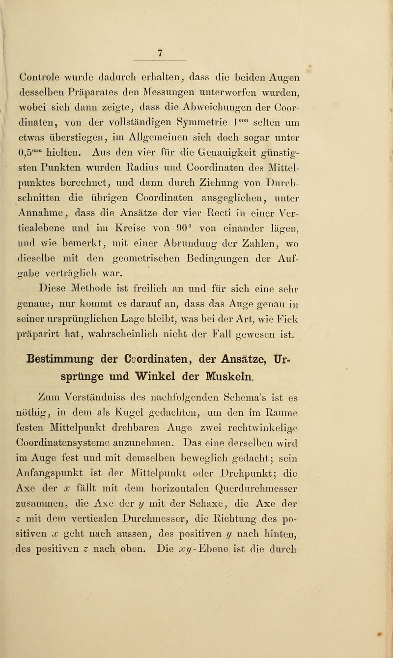 Controle wurde dadurch erhalten, dass die beiden Augen desselben Präparates den Messungen unterworfen wurden, wobei sich dann zeigte, dass die Abweichungen der Coor- dinaten, von der vollständigen Symmetrie 1 selten um etwas überstiegen, im Allgemeinen sich doch sogar unter 0,5n hielten. Aus den vier für die Genauigkeit günstig- sten Punkten wurden Radius und Coordinaten des Mittel- punktes berechnet, und dann durch Ziehung von Durch- schnitten die übrigen Coordinaten ausgeglichen, unter Annahme, dass die Ansätze der vier Recti in einer Ver- ticalebene und im Kreise von 90° von einander lägen, und wie bemerkt, mit einer Abrnndung der Zahlen, wo dieselbe mit den geometrischen Bedingungen der Auf- gabe verträglich war. Diese Methode ist freilich an und für sich eine sehr genaue, nur kommt es darauf an, dass das Auge genau in seiner ursprünglichen Lage bleibt, was bei der Art, wie Fick präparirt hat, wahrscheinlich nicht der Fall gewesen ist. Bestimmung der Coordinaten, der Ansätze, Ur- sprünge und Winkel der Muskeln. Zum Verständniss des nachfolgenden Sehema's ist es nöthig, in dem als Kugel gedachten, um den im Räume festen Mittelpunkt drehbaren Auge zwei rechtwinkelige Coordinatensysteme anzunehmen. Das eine derselben wird im Auge fest und mit demselben beweglich gedacht; sein Anfangspunkt ist der Mittelpunkt oder Drehpunkt; die Axe der x fällt mit dem horizontalen Querdurchmesser zusammen, die Axe der y mit der Sehaxe, die Axe der z mit dem verticalen Durchmesser, die Richtung des po- sitiven x geht nach aussen, des positiven y nach hinten, des positiven z nach oben. Die xy- Ebene ist die durch