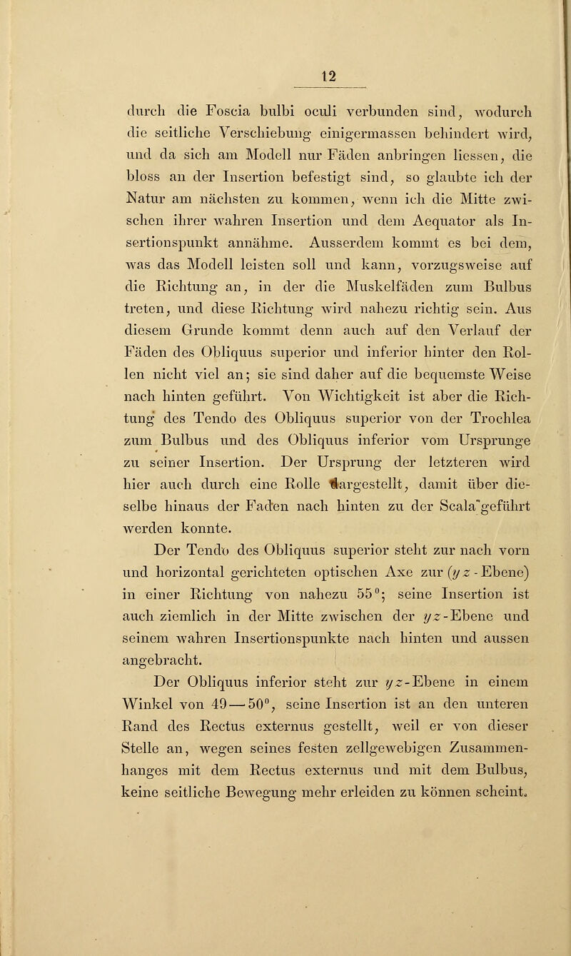 durch die Foscia bulbi oculi verbunden sind; wodurch die seitliche Verschiebung einigermassen behindert wird, und da sich am Modell nur Fäden anbringen Hessen, die bloss an der Insertion befestigt sind, so glaubte ich der Natur am nächsten zu kommen, wenn ich die Mitte zwi- schen ihrer wahren Insertion und dem Aequator als In- sertionspunkt annähme. Ausserdem kommt es bei dem, was das Modell leisten soll und kann, vorzugsweise auf die Richtung an, in der die Muskelfäden zum Bulbus treten, und diese Richtung wird nahezu richtig sein. Aus diesem Grunde kommt denn auch auf den Verlauf der Fäden des Obliquus superior und inferior hinter den Rol- len nicht viel an; sie sind daher auf die bequemste Weise nach hinten geführt. Von Wichtigkeit ist aber die Rich- tung des Tendo des Obliquus superior von der Trochlea zum Bulbus und des Obliquus inferior vom Ursprünge zu seiner Insertion. Der Ursprung der letzteren wird hier auch durch eine Rolle klargestellt, damit über die- selbe hinaus der Faden nach hinten zu der Scala*geführt werden konnte. Der Tendo des Obliquus superior steht zur nach vorn und horizontal gerichteten optischen Axe zur (yz -Ebene) in einer Richtung von nahezu 55°; seine Insertion ist auch ziemlich in der Mitte zwischen der yz-Ebene und seinem wahren Insertionspunkte nach hinten und aussen angebracht. Der Obliquus inferior steht zur yz-Ebene in einem Winkel von 49—'50°, seine Insertion ist an den unteren Rand des Rectus externus gestellt, weil er von dieser Stelle an, wegen seines festen zellgewebigen Zusammen- hanges mit dem Rectus externus und mit dem Bulbus, keine seitliche Bewegung mehr erleiden zu können scheint,