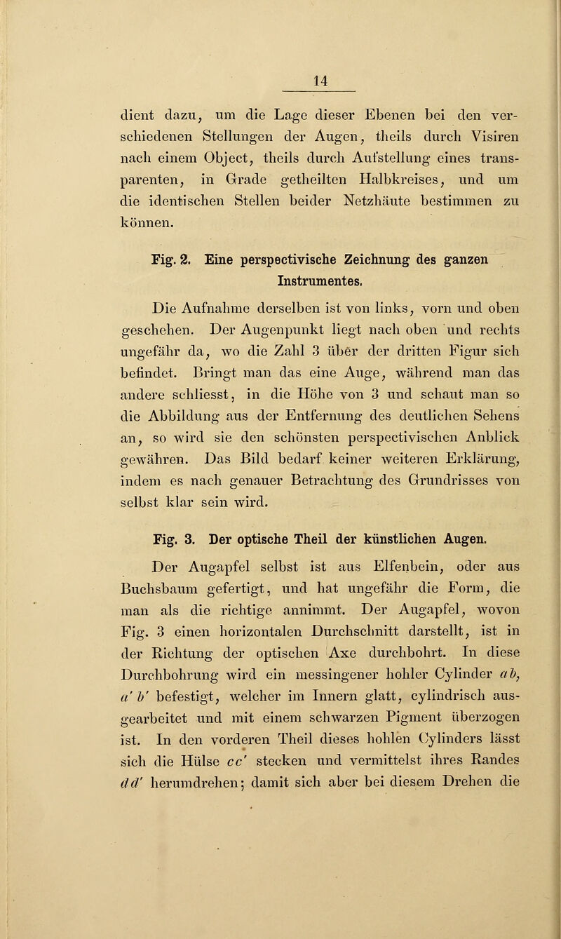 dient dazu, um die Lage dieser Ebenen bei den ver- schiedenen Stellungen der Augen, theils durch Visiren nach einem Object, theils durch Aufstellung eines trans- parenten, in Grade getheilten Halbkreises, und um die identischen Stellen beider Netzhäute bestimmen zu können. Fig. 2. Eine perspectivische Zeichnung des ganzen Instrumentes, Die Aufnahme derselben ist von links, vorn und oben geschehen. Der Augenpunkt liegt nach oben und rechts ungefähr da, wo die Zahl 3 über der dritten Figur sich befindet. Bringt man das eine Auge, während man das andere schliesst, in die Höhe von 3 und schaut man so die Abbildung aus der Entfernung des deutlichen Sehens an, so wird sie den schönsten perspectivischen Anblick gewähren. Das Bild bedarf keiner weiteren Erklärung, indem es nach genauer Betrachtung des Grundrisses von selbst klar sein wird. Fig. 3. Der optische Theil der künstlichen Augen. Der Augapfel selbst ist aus Elfenbein, oder aus Buchsbaum gefertigt, und hat ungefähr die Form, die man als die richtige annimmt. Der Augapfel, wovon Fig. 3 einen horizontalen Durchschnitt darstellt, ist in der Richtung der optischen Axe durchbohrt. In diese Durchbohrung wird ein messingener hohler Cylinder ab, ab' befestigt, welcher im Innern glatt, cylindrisch aus- gearbeitet und mit einem schwarzen Pigment überzogen ist. In den vorderen Theil dieses hohlen Cylinders lässt sich die Hülse cc' stecken und vermittelst ihres Randes dd' herumdrehen; damit sich aber bei diesem Drehen die