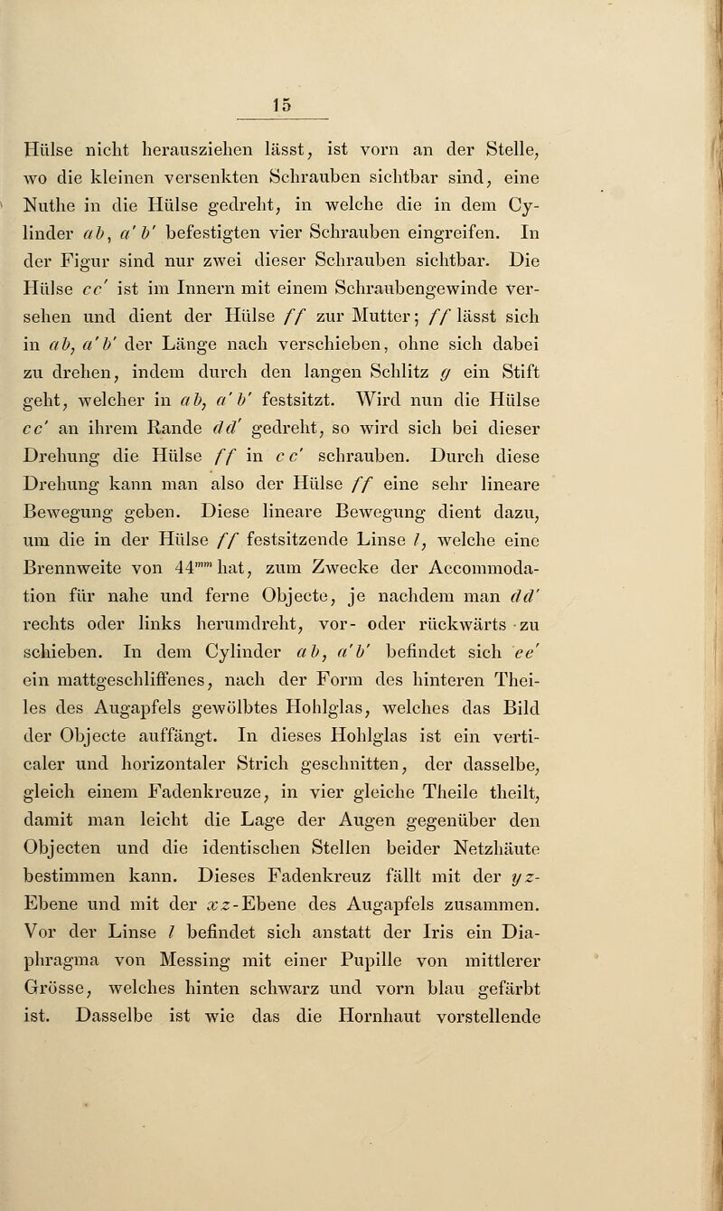 Hülse nicht herausziehen lässt, ist vorn an der Stelle, wo die kleinen versenkten Schrauben sichtbar sind, eine Nuthe in die Hülse gedreht, in welche die in dem Cy- linder ab, a'b' befestigten vier Schrauben eingreifen. In der Figur sind nur zwei dieser Schrauben sichtbar. Die Hülse cc' ist im Innern mit einem Schraubengewinde ver- sehen und dient der Hülse ff zur Mutter; ff lässt sich in ab, a'b' der Länge nach verschieben, ohne sich dabei zu drehen, indem durch den langen Schlitz g ein Stift geht, welcher in ab, a'b' festsitzt. Wird nun die Hülse cc' an ihrem Rande cid' gedreht, so wird sich bei dieser Drehung die Hülse ff in cc' schrauben. Durch diese Drehung kann man also der Hülse ff eine sehr lineare Bewegung geben. Diese lineare Bewegung dient dazu, um die in der Hülse ff festsitzende Linse /, welche eine Brennweite von 44mmhat, zum Zwecke der Accommoda- tion für nahe und ferne Objecte, je nachdem man dd' rechts oder links herumdreht, vor- oder rückwärts zu schieben. In dem Cylinder ab, a'b' befindet sich ee' ein mattgeschliffenes, nach der Form des hinteren Thei- les des Augapfels gewölbtes Hohlglas, welches das Bild der Objecte auffängt. In dieses Hohlglas ist ein verti- caler und horizontaler Strich geschnitten, der dasselbe, gleich einem Fadenkreuze, in vier gleiche Theile theilt, damit man leicht die Lage der Augen gegenüber den Objecten und die identischen Stellen beider Netzhäute bestimmen kann. Dieses Fadenkreuz fällt mit der yz- Ebene und mit der &z-Ebene des Augapfels zusammen. Vor der Linse / befindet sich anstatt der Iris ein Dia- phragma von Messing mit einer Pupille von mittlerer Grösse, welches hinten schwarz und vorn blau gefärbt ist. Dasselbe ist wie das die Hornhaut vorstellende