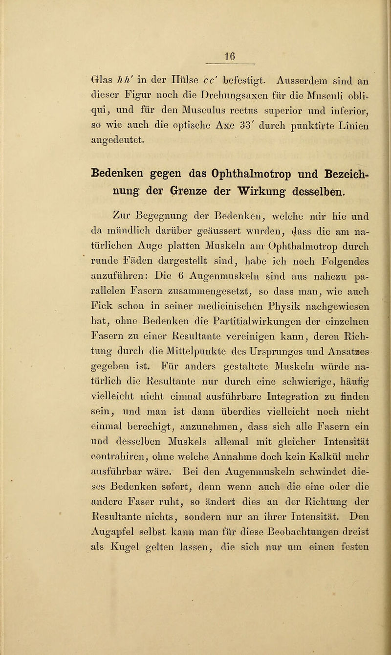 Glas hh' in der Hülse cc' befestigt. Ausserdem sind an dieser Figur noch die Drehungsaxen für die Musculi obli- qui, und für den Musculus rectus superior und inferior, so wie auch die optische Axe 33' durch punktirte Linien angedeutet. Bedenken gegen das Ophthalmotrop und Bezeich- nung der Grenze der Wirkung desselben. Zur Begegnung der Bedenken, welche mir hie und da mündlich darüber geäussert wurden, dass die am na- türlichen Auge platten Muskeln am Ophthalmotrop durch runde Fäden dargestellt sind, habe ich noch Folgendes anzuführen: Die 6 Augenmuskeln sind aus nahezu pa- rallelen Fasern zusammengesetzt, so dass man, wie auch Fick schon in seiner medicinischen Physik nachgewiesen hat, ohne Bedenken die Partitialwirkungen der einzelnen Fasern zu einer Resultante vereinigen kann, deren Rich- tung durch die Mittelpunkte des Ursprunges und Ansatzes gegeben ist. Für anders gestaltete Muskeln würde na- türlich die Resultante nur durch eine schwierige, häufig vielleicht nicht einmal ausführbare Integration zu finden sein, und man ist dann überdies vielleicht noch nicht einmal berechigt, anzunehmen, dass sich alle Fasern ein und desselben Muskels allemal mit gleicher Intensität contrahiren, ohne welche Annahme doch kein Kalkül mehr ausführbar wäre. Bei den Augenmuskeln schwindet die- ses Bedenken sofort, denn wenn auch die eine oder die andere Faser ruht, so ändert dies an der Richtung der Resultante nichts, sondern nur an ihrer Intensität. Den Augapfel selbst kann man für diese Beobachtungen dreist als Kugel gelten lassen, die sich nur um einen festen