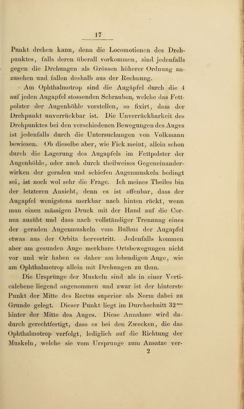 Punkt drelien kann, denn die Locomotioncn des Dreh- punktes , falls deren überall vorkommen, sind jedenfalls gegen die Drehungen als Grössen höherer Ordnung an- zusehen und fallen deshalb aus der Rechnung. Am Ophthalmotrop sind die Augäpfel durch die 4 auf jeden Augapfel stossenden Schrauben, welche das Fett- polster der Augenhöhle vorstellen, so fixirt, dass der Drehpunkt unverrückbar ist. Die Unverrückbarkeit des Drehpunktes bei den verschiedenen Bewegungen des Auges ist jedenfalls durch die Untersuchungen von Volkmann bewiesen. Ob dieselbe aber, wie Fick meint, allein schon durch die Lagerung des Augapfels im Fettpolster der Augenhöhle, oder auch durch theilweises Gegeneinander- wirken der geraden und schiefen Augenmuskeln bedingt sei, ist noch wol sehr die Frage. Ich meines Theiles bin der letzteren Ansicht, denn es ist offenbar, dass der Augapfel wenigstens merkbar nach hinten rückt, wenn man einen massigen Druck mit der Hand auf die Cor- nea ausübt und dass nach vollständiger Trennung eines der geraden Augenmuskeln vom Bulbus der Augapfel etwas aus der Orbita hervortritt. Jedenfalls kommen aber am gesunden Auge merkbare Ortsbewegungen nicht vor und wir haben es daher am lebendigen Auge, wie am Ophthalmotrop allein mit Drehungen zu thun. Die Ursprünge der Muskeln sind als in einer Verti- calebene liegend angenommen und zwar ist der hinterste Punkt der Mitte des Rectus superior als Norm dabei zu Grunde gelegt. Dieser Punkt liegt im Durchschnitt 32 hinter der Mitte des Auges. Diese Annahme wird da- durch gerechtfertigt, dass es bei den Zwecken, die das Ophthalmotrop verfolgt, lediglich auf die Richtung der Muskeln, welche sie vom Ursprünge zum Ansätze ver- 2