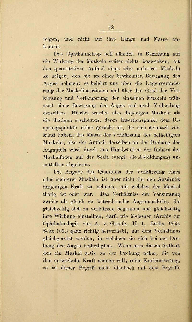 folgen, und nicht auf ihre Länge und Masse an- kommt. Das Ophthalmotrop soll nämlich in Beziehung auf die Wirkung der Muskeln weiter nichts bezwecken, als den quantitativen Antheil eines oder mehrerer Muskeln zu zeigen, den sie an einer bestimmten Bewegung des Auges nehmen; es belehrt uns über die Lagenverände- rung der Muskelinsertionen und über den Grad der Ver- kürzung und Verlängerung der einzelnen Muskeln wäh- rend einer Bewegung des Auges und nach Vollendung derselben. Hierbei werden also diejenigen Muskeln als die thätigen erscheinen, deren Insertionspunkt dem Ur- sprungspunkte näher gerückt ist, die sich demnach ver- kürzt haben; das Maass der Verkürzung der betheiligten Muskeln, also der Antheil derselben an der Drehung des Augapfels wird durch das Hinabrücken der Indices der Muskelfäden auf der Scala (vergl. die Abbildungen) un- mittelbar abgelesen. Die Angabe des Quantums der Verkürzung eines oder mehrerer Muskeln ist aber nicht für den Ausdruck derjenigen Kraft zu nehmen, mit welcher der Muskel thätig ist oder war. Das Verhältniss der Verkürzung zweier als gleich zu betrachtender Augenmuskeln, die gleichzeitig sich zu verkürzen begannen und gleichzeitig ihre Wirkung einstellten, darf, wie Meissner (Archiv für Ophthalmologie von A. v. Graefe. II. 1. Berlin 1855. Seite 109.) ganz richtig hervorhebt, nur dem Verhältniss gleichgesetzt werden, in welchem sie sich bei der Dre- hung des Auges betheiligten. Wenn man diesen Antheil, den ein Muskel activ an der Drehung nahm, die von ihm entwickelte Kraft nennen will, seine Kraftäusserung, so ist dieser Begriff nicht identisch mit dem Begriffe